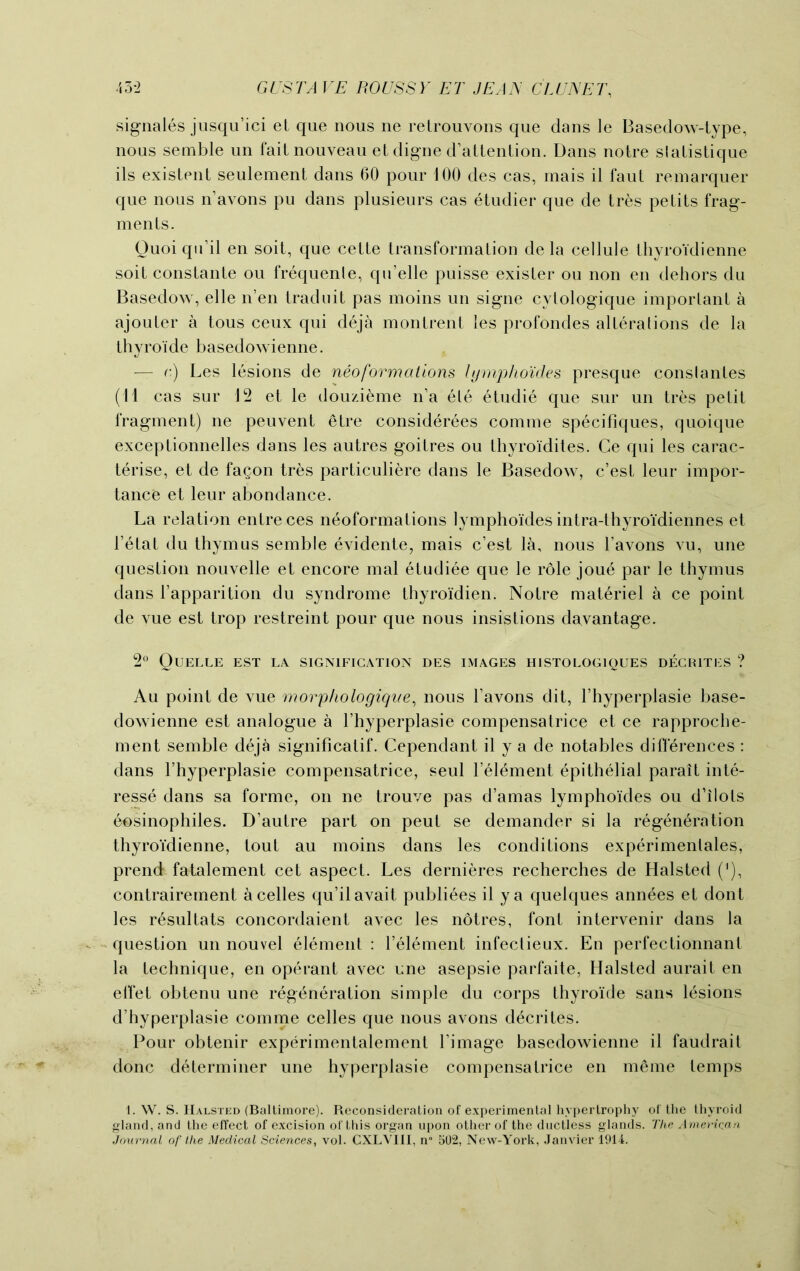 signales jusqu’ici et que nous ne retrouvons que dans le Basedow-type, nous semble un fait nouveau et digne d’attention. Dans notre slatistique ils existent seulement dans 60 pour 100 des cas, mais il faut remarquer que nous n’avons pu dans plusieurs cas etudier que de tr6s petits frag- ments. Quoi qu’il en soit, que cette transformation de la cellule thyroidienne soit constante ou frequenle, qu’elle puisse exister ou non en dehors du Basedow, elle n’en traduit pas moins un signe cylologique important a ajouter a tous ceux qui deja montrent les profondes alterations de la thyro'ide basedowienne. — (•) Les lesions de neoformations lymphoides presque conslantes (11 cas sur 12 et le douzieme n’a ele etudie que sur un tres petit fragment) ne peuvent etre considerees comme specifiques, quoique exceptionnelles dans les autres goitres ou thyroidites. Ce qui les carac- terise, et de fagon tres particuliere dans le Basedow, c’est leur impor- tance et leur abondance. La relation entre ces neoformations lymphoides intra-thyroidiennes et 1’etat du thymus semble evidente, mais c’est la, nous l’avons vu, une question nouvelle et encore mal etudiee que le role joue par le thymus dans l’apparition du syndrome thyroidien. Notre materiel a ce point de vue est trop restreint pour que nous insistions davantage. 2° Quelle est la signification des images histologiques decrites ? Au point de vue morphologique, nous l’avons dit, l’hyperplasie base- dowienne est analogue a l’hyperplasie compensatrice et ce rapproche- ment semble deja significalif. Cependant il y a de notables differences : dans l’hyperplasie compensatrice, seul l’element epithelial parait inte- resse dans sa forme, on ne trouve pas d’amas lymphoides ou d’ilots eosinophiles. D’autre part on peut se demander si la regeneration thyroidienne, tout au moins dans les conditions experimenlales, prend fatalement cet aspect. Les dernieres recherches de Halsted (1), contrairement a celles qu’il avait publiees il ya quelques annees et dont les resultats concordaient avec les notres, font intervenir dans la question un nouvel element : l’element infectieux. En perfectionnant la technique, en operant avec une asepsie parfaite, Halsted aurait en effet obtenu une regeneration simple du corps thyro'ide sans lesions d’hyperplasie comme cedes que nous avons decrites. Pour obtenir experimentalement l’image basedowienne il faudrait done determiner une hyperplasie compensatrice en meme temps I. W. S. Halsted (Baltimore). Reconsideration of experimental hypertrophy of the thyroid gland, and the effect of excision of this organ upon other of the ductless glands. The American Journal of the Medical Sciences, vol. CXLVIII, n° 502, New-York, Janvier 1914.