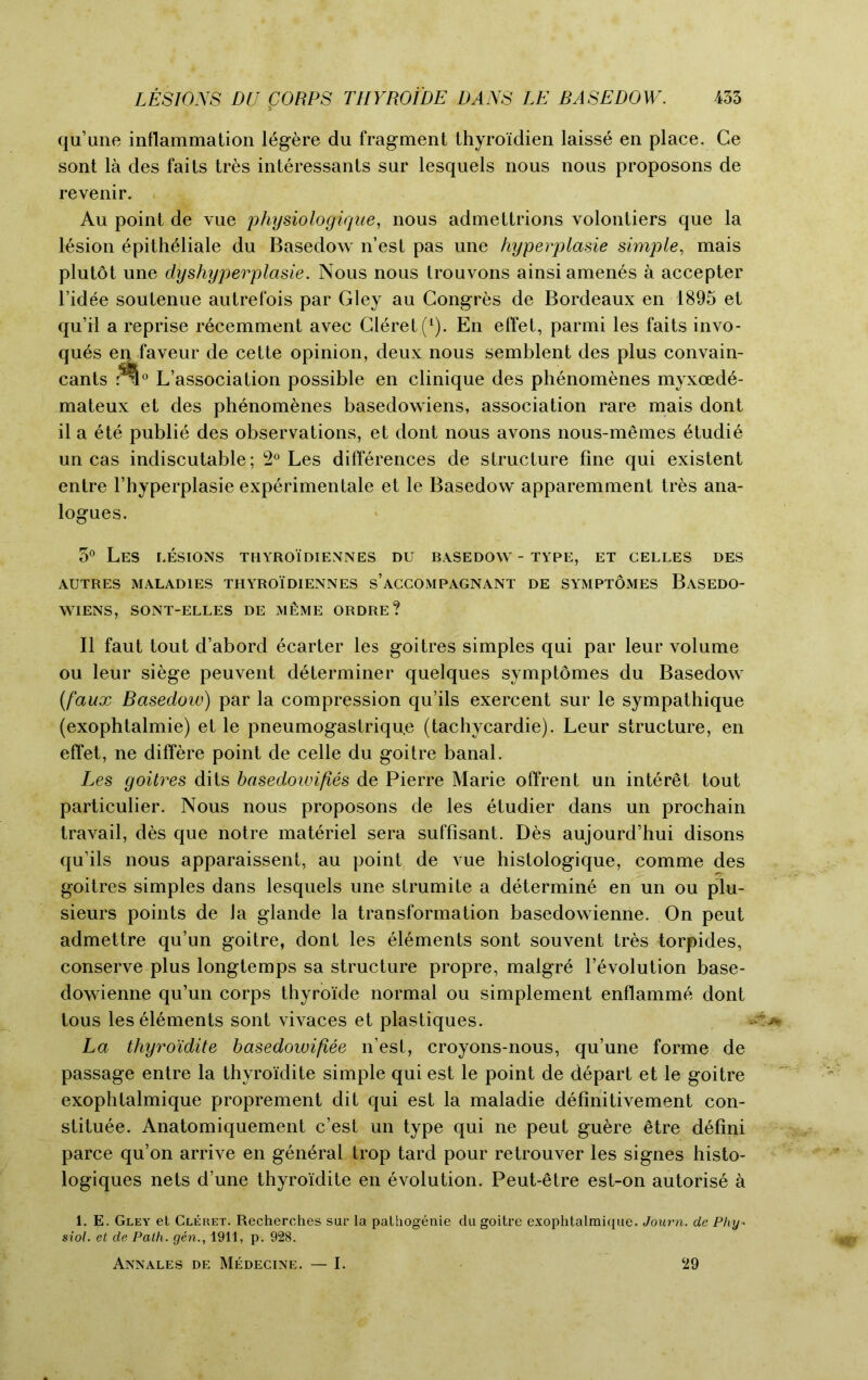 qu’une inflammation ltgere du fragment thyro'idien laisse en place. Ge sont la des faits tres interessants sur lesquels nous nous proposons de revenir. Au point de vue physiologiqae, nous admettrions volontiers que la lesion epithtliale du Basedow n’est pas une hyperplasie simple, mais plutot une dyshyperplasie. Nous nous trouvons ainsi amends a accepter l’idee soutenue autrefois par Gley au Congres de Bordeaux en 1895 et qu’il a reprise recemment avec Claret (1). En effet, parmi les faits invo- ques enfaveur de cette opinion, deux nous semblent des plus convain- cants rvl0 L’association possible en clinique des phenomenes myxoede- mateux et des phenomenes basedowiens, association rare mais dont il a ete publie des observations, et dont nous avons nous-memes ttudit un cas indiscutable; 2° Les differences de structure fine qui existent entre l’hyperplasie experimental et le Basedow apparemment trts ana- logues. 3° Les lesions thyroidiennes du basedow - type, et celles des AUTRES MALADIES THYROIDIENNES s’ACCOMPAGNANT DE SYMPTOMES BaSEDO- WIENS, SONT-ELLES DE MEME ORDRE? II faut tout d’abord ecarter les goitres simples qui par leur volume ou leur siege peuvent determiner quelques symptomes du Basedow (faux Basedow) par la compression qu’ils exercent sur le sympathique (exophtalmie) et le pneumogastrique (tachycardie). Leur structure, en effet, ne differe point de celle du goitre banal. Les goitres dits basedoivifies de Pierre Marie offrent un interet tout particulier. Nous nous proposons de les etudier dans un prochain travail, des que notre materiel sera suffisant. Des aujourd’hui disons qu’ils nous apparaissent, au point de vue histologique, comme des goitres simples dans lesquels une strumite a determine en un ou plu- sieurs points de la glande la transformation basedowienne. On peut admettre qu’un goitre, dont les elements sont souvent tres torpides, conserve plus longtemps sa structure propre, malgre revolution base- dowienne qu’un corps thyroide normal ou simplement enflamme dont tous les elements sont vivaces et plastiques. La thyro'idite basedowifiee n’est, croyons-nous, qu’une forme de passage entre la thyro'idite simple qui est le point de depart et le goitre exophtalmique proprement dit qui est la maladie definitivement con- stitute. Anatomiquement c’est un type qui ne peut gutre etre defini parce qu’on arrive en gentral trop tard pour retrouver les signes histo- logiques nets d’une thyro'idite en evolution. Peut-ttre est-on autorise a 1. E. Gley et Cleret. Recherches sur la pathogenie du goitre exophtalmique. Journ. de Phy- siol. et de Path, gen., 1911, p. 928. Annales de Medecine. — I. 29