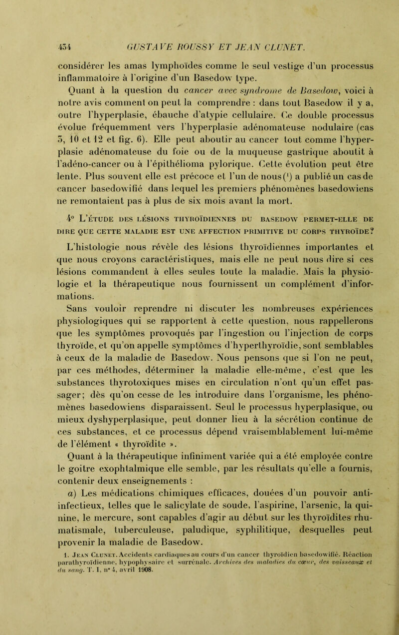 considerer les amas lymphoides comme le seul vestige d’un processus inflammatoire a l’origine d’un Basedow type. Quant a la question du cancer avec syndrome de Basedow, voici a notre avis comment on peut la comprendre : dans tout Basedow il y a, outre l’hyperplasie, ebauche d’atypie cellulaire. Ce double processus evolue frequemment vers l’hyperplasie adenomateuse nodulaire (cas 3, 10 et 12 et fig. 6). Elle peut aboutir au cancer tout comme l’hyper- plasie adenomateuse du foie ou de la muqueuse gastrique aboutit a l’adeno-cancer ou a l’epithelioma pylorique. Cette Evolution peut 6tre lente. Plus souvent elle est precoce et l’un de nous(1) a publieun casde cancer basedowifie dans lequel les premiers phenomenes basedowiens ne remontaient pas a plus de six mois avant la mort. 4° L’eTUDE DES LESIONS THYROIDIENNES DU BASEDOW PERMET-ELLE DE DIRE QUE CETTE MALADIE EST UNE AFFECTION PRIMITIVE DU CORPS THYROIDE ? L’histologie nous revele des lesions thyroidiennes importantes et que nous croyons caracteristiques, mais elle ne peut nous dire si ces lesions commandent a elles seules toute la maladie. Mais la physio- logic et la therapeutique nous fournissent un complement d’infor- mations. Sans vouloir reprendre ni discuter les nombreuses experiences physiologiques qui se rapportent a cette question, nous rappellerons que les symptomes provoques par l’ingestion ou finjection de corps thyro'ide, et qu’on appelle symptomes d’hyperthyroidie, sont semblables a ceux de la maladie de Basedow. Nous pensons que si Ton ne peut, par ces methodes, determiner la maladie elle-meme, c’est que les substances thyrotoxiques mises en circulation n’ont qu’un effet pas- sager; des qu’on cesse de les introduire dans l’organisme, les pheno- menes basedowiens disparaissent. Seul le processus hyperplasique, ou mieux dyshyperplasique, peut donner lieu a la secretion continue de ces substances, et ce processus depend vraisemblablement lui-meme de l element « thyroidite ». Quant a la therapeutique infiniment variee qui a ete employee contre le goitre exophtalmique elle semble, par les resullals qu’elle a fournis, contenir deux enseignements : a) Les medications chimiques efficaces, douees d’un pouvoir anti- infectieux, telles que le salicylate de soude, l’aspirine, l’arsenic, la qui- nine, le mercure, sont capables d’agir au debut sur les thyroidites rhu- matismale, tuberculeuse, paludique, syphilitique, desquelles peut provenir la maladie de Basedow. 1. Jean Clunet. Accidents cardiaquesau cours d’un cancer thyroi'dien basedowifie. Reaction parathyroi'dienne, hypophysaire et surrenalc. Archives des maladies du ceeur, des vaisseaux et du sang. T. I, n#4, avril 1908.