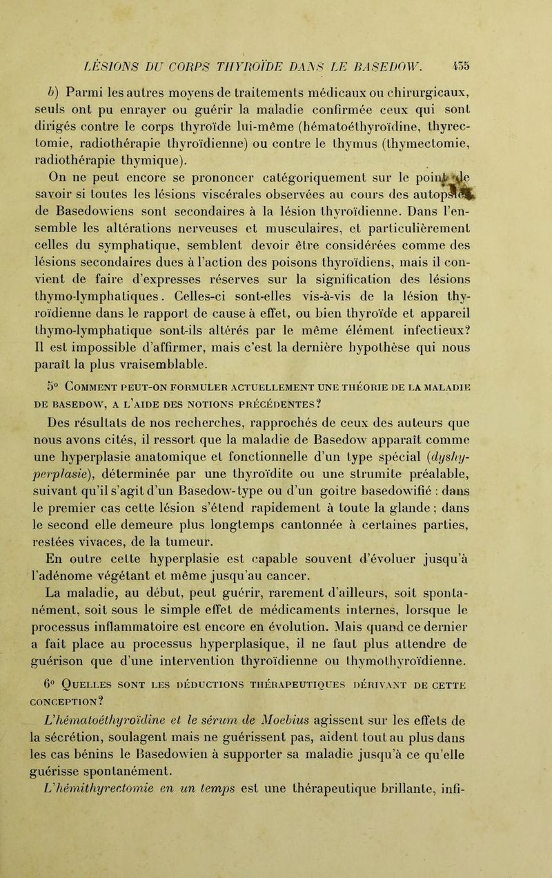 b) Parmi les autres moyens de traitements medicaux ou chirurgicaux, seuls ont pu enrayer ou guerir la maladie confirmee ceux qui sont diriges contre le corps thyro'ide lui-meme (hematoethyroidine, thyrec- tomie, radiotherapie thyroidienne) ou contre le thymus (thymectomie, radiotherapie thymique). On ne peut encore se prononcer categoriquement sur le poin^^c sayoir si toutes les lesions viscerales observees au cours des autopSUt de Basedowiens sont secondaires a la lesion thyroidienne. Dans l’en- semble les alterations nerveuses et musculaires, et particulierement celles du symphatique, semblent devoir etre considerees comme des lesions secondaires dues a Taction des poisons thyroidiens, mais il con- vient de faire d’expresses reserves sur la signification des lesions thymo-lymphatiques. Celles-ci sont-elles vis-a-vis de la lesion thy- roidienne dans le rapport de cause a effet, ou bien thyro’ide et appareil thymo-lymphatique sont-ils alteres par le m6me element infectieux? II est impossible d’affirmer, mais c’est la derniere hypothese qui nous parait la plus vraisemblable. 5° Comment peut-on formuler actuellement une tiieorie de la maladie DE BASEDOW, A l’aIDE DES NOTIONS PRECEDENTES? Des resultats de nos recherches, rapproches de ceux des auteurs que nous avons cites, il ressort que la maladie de Basedow apparait comme une hyperplasie anatomique et fonctionnelle d’un type special (dyshy- perplasie), determinee par une thyroi'dite ou une strumite prealable, suivant qu’il s’agit d un Basedow-type ou d’un goitre basedowifie : dans le premier cas cette lesion s’etend rapidement a toute la glande; dans le second elle demeure plus longtemps cantonnee a certaines parties, restees vivaces, de la tumeur. En outre cette hyperplasie est capable souvent d’evoluer jusqu’a l’adenome vegetant et meme jusqu’au cancer. La maladie, au debut, peut guerir, rarement d’ailleurs, soit sponta- nement, soit sous le simple effet de medicaments internes, lorsque le processus inflammatoire est encore en evolution. Mais quand ce dernier a fait place au processus hyperplasique, il ne faut plus attendre de gu^rison que d’une intervention thyroidienne ou thymothyroidienne. 6° Quelles sont les deductions therapeutioues derivant DE CETTE CONCEPTION? Uhematoethyroidine et le serum de Moebius agissent sur les effets de la secretion, soulagent mais ne guerissent pas, aident toutau plus dans les cas benins le Basedowien a supporter sa maladie jusqu’a ce qu’elle guerisse spontanement. Uhemithyreetomie en un temps est une therapeutique brillante, infi-