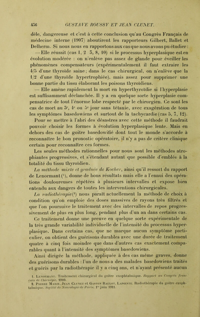 dele, dangereuse et c’est a cetle conclusion qu’au Congr&s Frangais de medecine interne (1907) aboutirent les rapporteurs Gilbert, Ballet et Delherm. Si nous nous en rapportons aux casque nous avons pu etudier: — Elle reussit (cas 1,2 5, 8, 10) si le processus hyperplasique esten evolution moderee : on n’enleve pas assez de glande pour eveiller les phenomenes compensateurs (experimentalement il faut extraire les 4/5 d’une thyroi'de saine; dans le cas chirurgical, on n’enleve que la 1/2 d’une thyroi'de hypertrophiee), mais assez pour supprimer une bonne par Lie du tissu elaborant les poisons thyroi'diens. — Elle amene rapidement la mort en hyperthyroidie si Fhyperplasie est suffisamment declanchee. II y a en quelque sorte hyperplasie com- pensatrice de tout l’enorme lobe respecte par le chirurgien. Ge sont les cas de mort au 5°, ¥ ou 5e jour sans tetanie, avec exageration de tous les symptomes basedowiens et surtout de la tachycardie (cas 5, 7, 12). Pour se mettre a l’abri des desastres avec cette methode il faudrait pouvoir choisir les formes a evolution hyperplasique lente. Mais en dehors des cas de goitre basedowifie dont tout le monde s’accorde a reconnaitre le bon pronostic operatoire, il n’y a pas de critere clinique certain pour reconnaitre ces formes. Les seules methodes rationnelles pour nous sont les methodes atro- phiantes progressives, et s’etendant autant que possible d’emblee a la totalite du tissu thyroidien. La methode mixle et graduee de Kocher, ainsi qu’il ressort du rapport de Lenormant(J), donne de bons resultats mais elle a l’ennui des opera- tions douloureuses repetees a plusieurs intervalles et expose bien entendu aux dangers de toutes les interventions chirurgicales. La radiotherapies) nous parait actuellement la methode de choix a condition qu’on emploie des doses massives de rayons tr&s tlltres et que l’on poursuive le traitement avec des intervalles de repos progres- sivement de plus en plus long, pendant plus d’un an dans certains cas. Ce traitement donne une preuve en quelque sorte experimental de la tres grande variabilite individuelle de l’intensite du processus hyper- plasique. Dans certains cas, que ne marque aucun symptome parti- cular, on obtient des guerisons durables avec une duree de traitement quatre a cinq fois moindre que dans d’autres cas exactement compa- rables quant a l’intensite des symptomes basedowiens. Ainsi dirig^e la methode, appliquee a des cas meme graves, donne des guerisons durables : Fun de nous a des malades basedowiens traites et gu^ris par la radiotherapie il y a cinq ans, et n’ayant presente aucun 1. Lenormant. Traitement chirurgical du goitre exophtalmique. Rapport au Congres fran- rais de Chirurgie, 1910. 2. Pierre Marie, Jean Clunet et Gaston Raulot, Lapointe. Radiotherapie du goitre exoph- talmique. Societe de Neurologie de Paris, lor juin 1911.