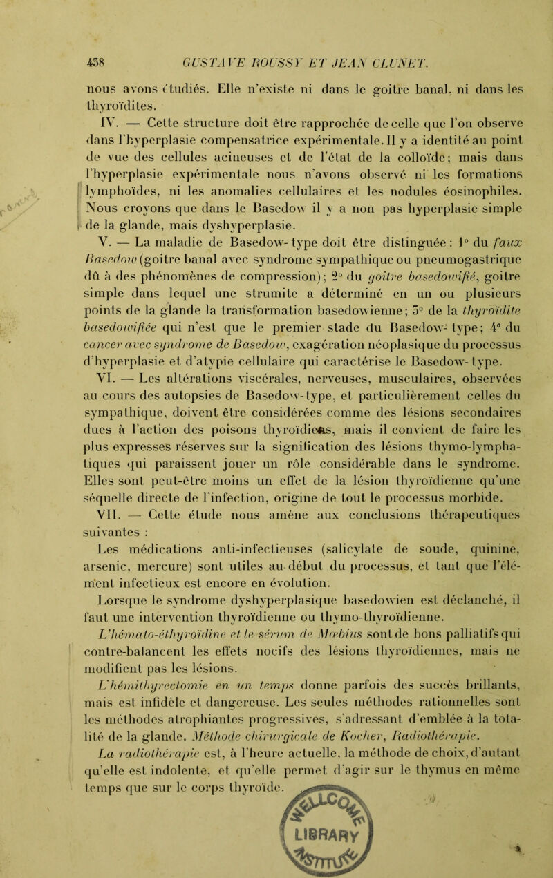 nous avons ttudies. Elle n’existe ni dans le goitre banal, ni dans les thyroidites. IV. — Cette structure doit etre rapprochee decelle que l’on observe dans l’byperplasie compensatrice exp6rimentale.Il y a identity au point de vue des cellules acineuses et de Telat de la colloide; mais dans l’hyperplasie experimentale nous n’avons observe ni les formations lymphoides, ni les anomalies cellulaires et les nodules eosinophiles. ; Nous croyons que dans le Basedow il y a non pas hyperplasie simple i- de la glande, mais dyshyperplasie. V. — La maladie de Basedow-type doit 6tre distinguee: 1° du faux Basedow (goitre banal avec syndrome sympathique ou pneumogastrique du a des phenomenes de compression); 2° du goitre basedowifie, goitre simple dans lequel une strumite a determine en un ou plusieurs points de la glande la transformation basedowienne; 5° de la thyroidite basedowifiee qui n’est que le premier stade du Basedow-type; 4° du cancer avec syndrome de Basedow, exageration neoplasique du processus d’hyperplasie et d’atypie cellulaire qui caracterise le Basedow-type. VI. — Les alterations viscerales, nerveuses, musculaires, observees au cours des autopsies de Basedow-type, et particulierement celles du sympathique, doivent etre considerees comme des lesions secondaires dues a Taction des poisons thyroi'diens, mais il convient de faire les plus expresses reserves sur la signification des lesions thymo-lyrepha- tiques qui paraissent jouer un role considerable dans le syndrome. Elies sont peut-etre moins un effet de la lesion thyroidienne qu’une sequelle directe de l’infection, origine de tout le processus morbide. VII. — Cette etude nous amene aux conclusions therapeutiques suivantes : Les medications anti-infectieuses (salicylate de soude, quinine, arsenic, mercure) sont utiles au debut du processus, et tant que l’ele- ment infectieux est encore en evolution. Lorsque le syndrome dyshyperplasique basedowien est declanche, il faut une intervention thyroidienne ou thymo-thyroidienne. Lliemato-ethyro'idine et le serum de Moebius sontde bons palliatifsqui contre-balancent les effets nocifs des lesions IhyroTdiennes, mais ne modifient pas les lesions. L‘hemitliyrectomie en un temps donne parfois des succes brillants, mais est infidele et dangereuse. Les seules methodes rationnelles sont les methodes atrophiantes progressives, s’adressant d’emblee a la tota- lite de la glande. Metliode chirurgicale de Kocher, Radiotherapie. La radiotherapie est, a l’heure actuelle, la methode de choix, d’autant qu’elle est indolente, et qu’elle permet d’agir sur le thymus en meme temps que sur le corps thyroide. LIBRARY