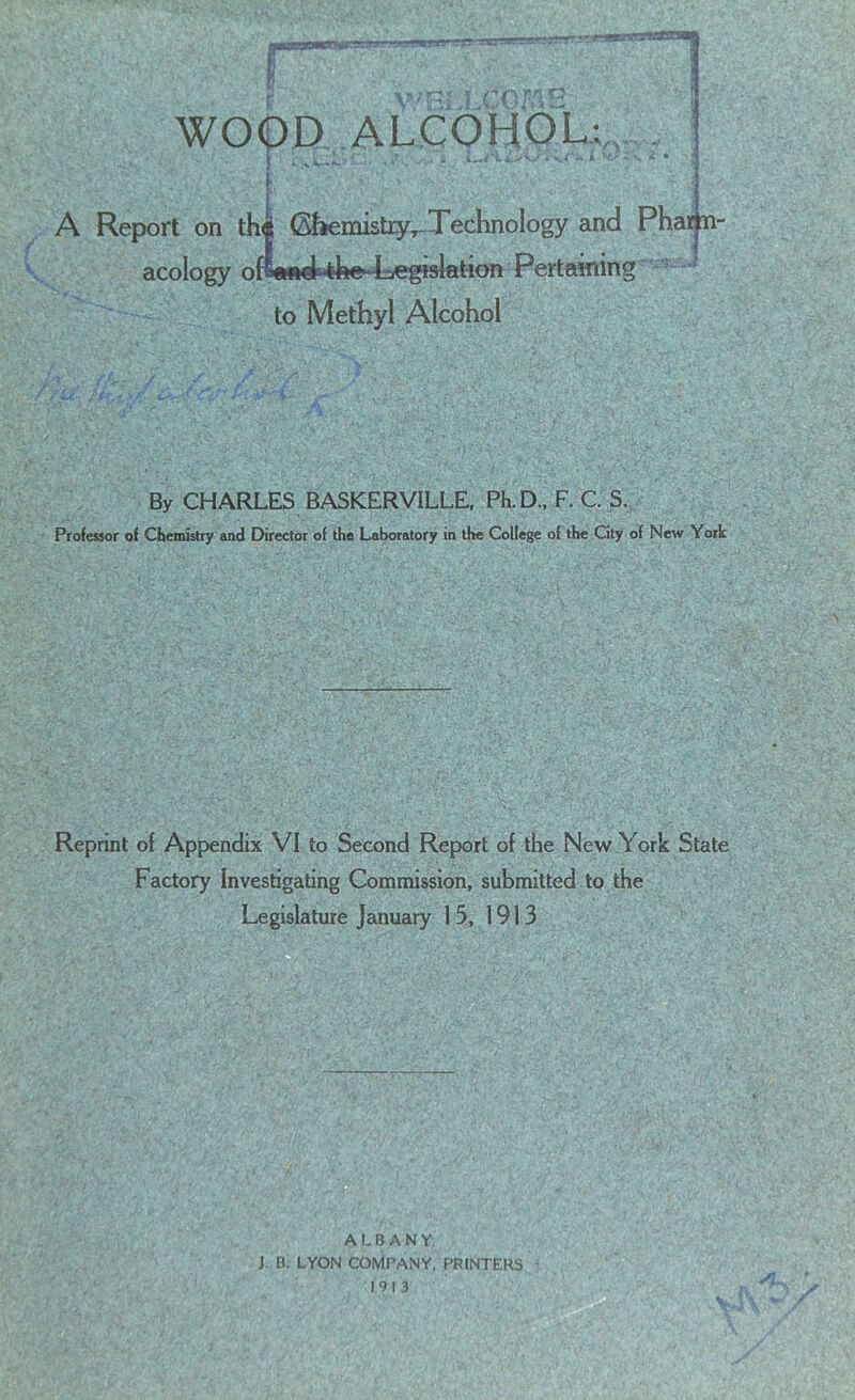 tvtmrtaruasam R WOOD ALCOHOL; jL*irt.wV/Afk.* A Report on thi Chemistry,-Technology and Pham acology ofi^ftithe-Tegislation Pertaining to Methyl Alcohol By CHARLES BASKERVILLE, Ph.D., F. C. S. Professor of Chemistry and Director of the Laboratory in the College of the City of New York Reprint of Appendix VI to Second Report of the New York State Factory Investigating Commission, submitted to the Legislature January 15, 1913 ALBANY J. B. LYON COMPANY, PRINTERS 1913 SL. /