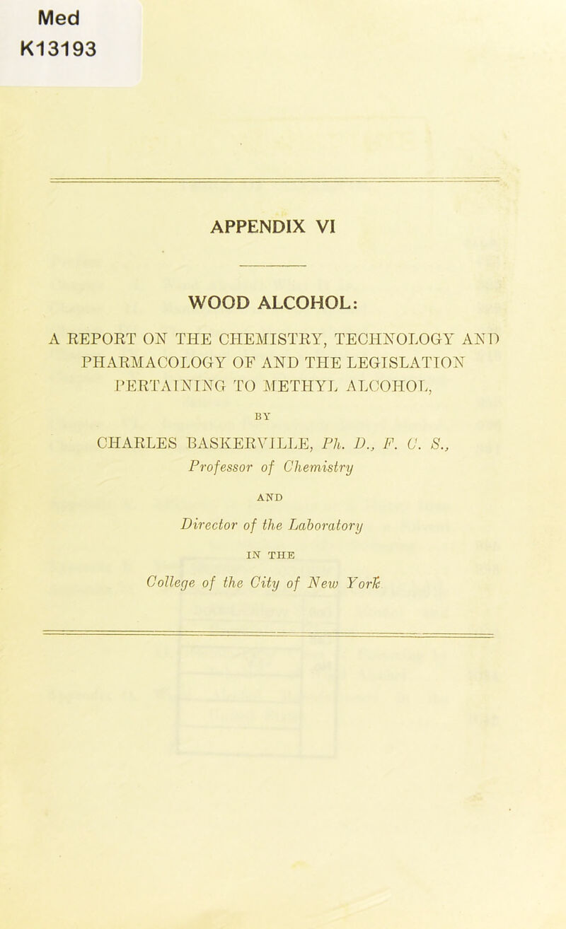 Med K13193 APPENDIX VI WOOD ALCOHOL: A REPORT ON THE CHEMISTRY, TECHNOLOGY AND PHARMACOLOGY OF AND THE LEGISLATION PERTAINING TO METHYL ALCOHOL, BY CHARLES BASKERVILLE, Ph. D., F. C. S., Professor of Chemistry AND Director of the Laboratory IN THE College of the City of New York