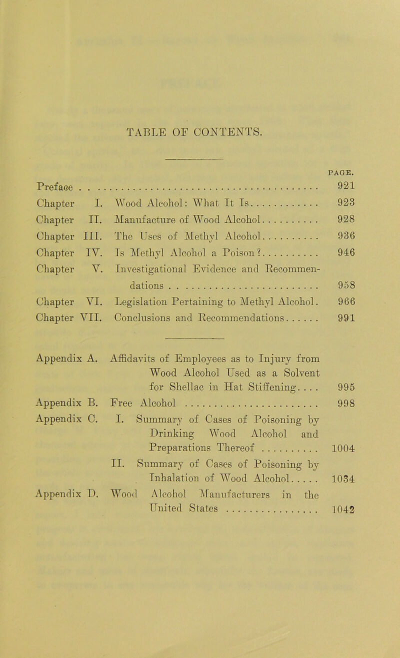 TABLE OF CONTENTS. PAGE. Preface 921 Chapter I. Wood Alcohol: What It Is 923 Chapter II. Manufacture of Wood Alcohol 928 Chapter III. The Uses of Methyl Alcohol 936 Chapter IV. Is Methyl Alcohol a Poison? 946 Chapter V. Investigational Evidence and Recommen- dations 958 Chapter VI. Legislation Pertaining to Methyl Alcohol. 966 Chapter VII. Conclusions and Recommendations 991 Appendix A. Affidavits of Employees as to Injury from Wood Alcohol Used as a Solvent for Shellac in ITat Stiffening. . . . 995 Appendix B. Free Alcohol 998 Appendix C. I. Summary of Cases of Poisoning by Drinking Wood Alcohol and Preparations Thereof 1004 II. Summary of Cases of Poisoning by Inhalation of Wood Alcohol 1034 Appendix D. Wood Alcohol Manufacturers in the United States 1042