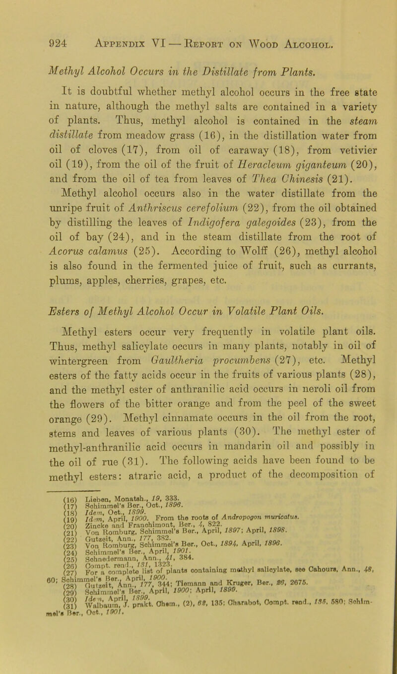 Methyl Alcohol Occurs in the Distillate from Plants. It is doubtful whether methyl alcohol occurs in the free state in nature, although the methyl salts are contained in a variety of plants. Thus, methyl alcohol is contained in the steam distillate from meadow grass (16), in the distillation water from oil of cloves (17), from oil of caraway (18), from vetivier oil (19), from the oil of the fruit of Heracleum giganteum (20), and from the oil of tea from leaves of Tliea Chinesis (21). Methyl alcohol occurs also in the water distillate from the unripe fruit of Anthriscus cerefolium (22), from the oil obtained by distilling the leaves of Indigofera galegoides (23), from the oil of bay (24), and in the steam distillate from the root of Acorus calamus (25). According to Wolff (26), methyl alcohol is also found in the fermented juice of fruit, such as currants, plums, apples, cherries, grapes, etc. Esters of Methyl Alcohol Occur in Volatile Plant Oils. Methyl esters occur very frequently in volatile plant oils. Thus, methyl salicylate occurs in many plants, notably in oil of wintergreen from Gaultheria procumbens (27), etc. Methyl esters of the fatty acids occur in the fruits of various plants (28), and the methyl ester of anthranilic acid occurs in neroli oil from the flowers of the bitter orange and from the peel of the sweet orange (29). Methyl cinnamate occurs in the oil from the root, stems and leaves of various plants (30). The methyl ester of methyl-anthranilic acid occurs in mandarin oil and possibly in the oil of rue (31). The following acids have been found to be methyl esters: atraric acid, a product of the decomposition of ) Lieben, Monatsh., 19, 333. ) Sohimmel’s Bor.# Oct., 1896. ) Idem, Oot., 1899. . . , . . ) Id in, April, 1900. From the roots of Andropogon muncatus. ) Zincke and Franohimont, Bor., 822. ) Von Romburg, Sohimmol s Bor., April, 1897, April, 189S. ) Von^lio'mburg, Sohimmei’s Bor., Oct., 189/,, April, 1890. ) Sohimmel’s Bor., April, 1901. ) Sohnedormann, Ann., 41, 384. ^.) Foi^a^mpleto list of piants containing mathyl salioylato, seo Cahours, Ann., 48, 60; Sohimmeljs BorApril,ffnr)- Tiemann nn(1 Kruger, Bor., 80, 2075. lo) SoUmmol’s Bor., April1000;. April, 1800. (3lj wllbaum^j'. prakt. Ohem., (2), 68, 135: Charabot, Oompt. rend.. 136, 580: Sohlm-