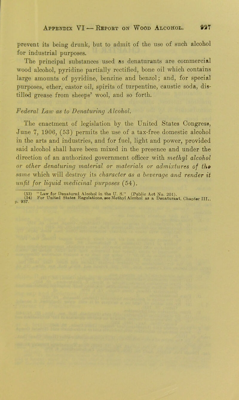 prevent its being drunk, but to admit of the use of such alcohol for industrial purposes. The principal substances used as denaturants are commercial wood alcohol, pyridine partially rectified, bone oil which contains large amounts of pyridine, benzine and benzol; and, for special purposes, ether, castor oil, spirits of turpentine, caustic soda, dis- tilled grease from sheeps’ wool, and so forth. Federal Law as to Denaturing Alcohol. The enactment of legislation by the United States Congress, June 7, 1906, (53) permits the use of a tax-free domestic alcohol in the arts and industries, and for fuel, light and power, provided said alcohol shall have been mixed in the presence and under the direction of an authorized government officer with methyl alcohol or other denaturing material or materials or admixtures of th» same which will destroy its character as a beverage and render it unfit for liquid medicinal purposes (54). (53) Law for Denatured Alcohol in the U. S.” (Public Act No. 201). (54) For United States Regulations, see Methyl Alcohol as a Denaturaat, Chanter III.,