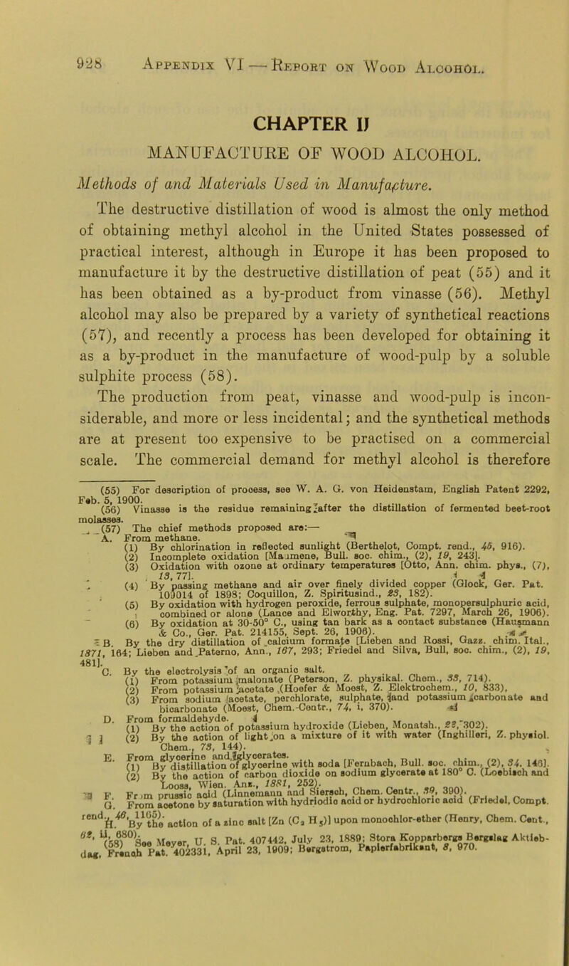 CHAPTER IJ MANUFACTURE OF WOOD ALCOHOL. Methods of and Materials Used in Manufacture. The destructive distillation of wood is almost the only method of obtaining methyl alcohol in the United States possessed of practical interest, although in Europe it has been proposed to manufacture it by the destructive distillation of peat (55) and it has been obtained as a by-product from vinasse (56). Methyl alcohol may also be prepared by a variety of synthetical reactions (57), and recently a process has been developed for obtaining it as a by-product in the manufacture of wood-pulp by a soluble sulphite process (58). The production from peat, vinasse and wood-pulp is incon- siderable, and more or less incidental; and the synthetical methods are at present too expensive to be practised on a commercial scale. The commercial demand for methyl alcohol is therefore (55) For description of prooess, see W. A. G. von Heidenstam, English Patent 2292, Feb. 5, 1900. . . (56) Vinasse is the residue remaining Jafter the distillation of fermented beet-root molasses. (57) The chief methods proposed are:— J A. From methane. m By chlorination in reflected sunlight (Berthelot, Compt. rend., 46, 916). Incomplete oxidation [Maiimene, Bull. soc. chim., (2), IS, 2431. Oxidation with ozone at ordinary temperatures [Otto, Ann. chim. phys., (7), 13 77] ^ 4 By passing methane and air over finely divided copper (Glock, Ger. Pat. 109014 of 1898; Coquillon, Z. Spiritusind., 23, 182). By oxidation with hydrogen peroxide, ferrous sulphate, monopersulphuric acid, ombined or alone (Lance and Elworthy, Eng. Pat. 7297, March 26, 1906). (2) (3) (4) (5) (6) <B. By combined L, _ . — . By oxidation at 30-50° C., using tan bark as a oontact substance (Hausmann & Co., Ger. Pat. 214155, Sept. 26, 1906). .■* > the dry distillation of calcium formate [Lieben and Rossi, Gazz. chim. Ital., 1371, 164; Lieben and.Paterno, Ann., 167, 293; Friedel and Silva, Bull, soc. chim., (2), 19, 481). n By the electrolysis’of an organic salt. From potassium jmalonate (Peterson, Z. pkysikal. Chem., 33, 714). From potassium jacetato ,(Hoofer Moost, Z. Elektrochem., 10, 833), From sodium ‘acetate, perchlorate, sulphate, land potassium ^carbonate and bicarbonate (Moost, Chem.-Centr., 74, i, 370). d D. From formaldehyde. t . . , ,T. , ,, , . .. -„no. Bv the action of potassium hydroxide (Lieben, Monatsh.,23, 302). «. ,* r 11 lx .w. 1 ma C 11 uri tK .iro tor I In I’ll I !! uri (1) (2) (3) 3 1 (2) By the Toition~of*TghtJon a mixture of it with water (Inghilleri, Z. physiol. ■* Chem., 73, 144). , fl)°m|iy yUstulation^fglycerine,with soda [Ferubach, Bull. soc. chim. (2). 34. 140). (2) By the action of carbon dioxide on sodium glycerate at 180 C. (Loebisch and Fr m nrussfc adiMLinnemann and fsiersoh, Chem. Centr., 39, 390). From Sno by saturation with hydriodio aoid or hydrochloric add (Friedsl, Compt. rendft ^’Bythe action of a zinc salt [Zn (Ca Hs)l upon monoohlor-ether (Henry, Chem. Cent.. at< IT S Pat. 407442, July 23, 1889; Stora Kopparbergs Bergslag Aktieb- dag, (Frinch PaL 40233.. Aprif 23, 1909; Bergstrom, Peplerf.brik.nt, 3, 970. E. F. G.