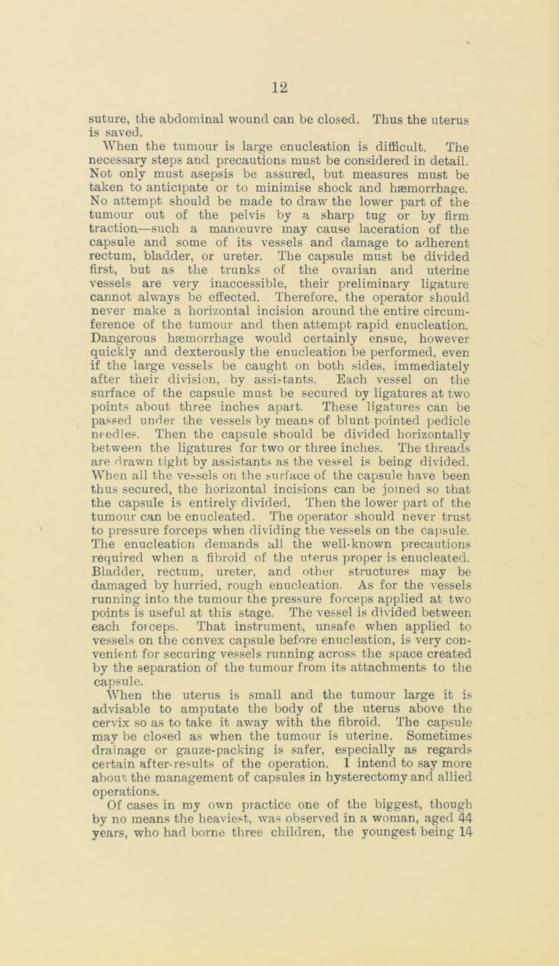 suture, the abdominal wound can be closed. Thus the uterus is saved. When the tumour is large enucleation is difficult. The necessary steps and precautions must be considered in detail. Not only must asepsis be assured, but measures must be taken to anticipate or to minimise shock and haemorrhage. No attempt should be made to draw the lower part of the tumour out of the pelvis by a sharp tug or by firm traction—such a manoeuvre may cause laceration of the capsule and some of its vessels and damage to adherent rectum, bladder, or ureter. The capsule must be divided first, but as the trunks of the ovaiian and uterine vessels are very inaccessible, their preliminary ligature cannot always be effected. Therefore, the operator should never make a horizontal incision around the entire circum- ference of the tumour and then attempt rapid enucleation. Dangerous hemorrhage would certainly ensue, however quickly and dexterously the enucleation be performed, even if the large vessels be caught on both sides, immediately after their division, by assii-tants. Each vessel on the surface of the capsule must be secured by ligatures at two points about three inches apart. These ligatures can be passed under the vessels by means of blunt pointed pedicle needles. Then the capsule should be divided horizontally between the ligatures for two or three inches. The threads are drawn tight by assistants as the vessel is being divided. When all the vessels on the surface of the capsule have been thus secured, the horizontal incisions can be joined so that the capsule is entirely divided. Then the lower part of the tumour can be enucleated. The operator should never trust to pressure forceps when dividing the vessels on the capsule. The enucleation demands all the well-known precautions required when a fibroid of the uterus proper is enucleated. Bladder, rectum, ureter, and other structures may be damaged by hurried, rough enucleation. As for the vessels running into the tumour the pressure forceps applied at two points is useful at this stage. The vessel is divided between each forceps. That instrument, unsafe when applied to vessels on the convex capsule before enucleation, is very con- venient for securing vessels running across the space created by the separation of the tumour from its attachments to the capsule. When the uterus is small and the tumour large it is advisable to amputate the body of the uterus above the cervix so as to take it away with the fibroid. The capsule may be closed as when the tumour is uterine. Sometimes drainage or gauze-packing is safer, especially as regards certain after-results of the operation. I intend to say more about the management of capsules in hysterectomy and allied operations. Of cases in my own practice one of the biggest, though by no means the heaviest, was observed in a woman, aged 44 years, who had borne three children, the youngest being 14