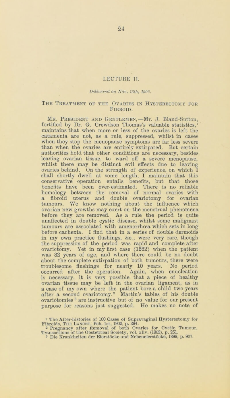 LECTURE IT. Delivered on Nov. 13th, 1902. The Treatment of the Ovaries in Hysterectomy for Fibroid. Mr. President and Gentlemen,—Mr. J. Bland-Sutton, fortified by Dr. G. Crewdson Thomas’s valuable statistics,1 maintains that when more or less of the ovaries is left the catamenia are not, as a rule, suppressed, whilst in cases when they stop the menopause symptoms are far less severe than when the ovaries are entirely extirpated. But certain authorities hold that other conditions are necessary, besides leaving ovarian tissue, to ward off a severe menopause, whilst there may be distinct evil effects due to leaving ovaries behind. On the strength of experience, on which I shall shortly dwell at some length, I maintain that this conservative operation entails benefits, but that those benefits have been over-estimated. There is no reliable homology between the removal of normal ovaries with a fibroid uterus and double ovariotomy for ovarian tumours. We know nothing about the influence which ovarian new growths may exert on the menstrual phenomena before they are removed. As a rule the period is quite unaffected in double cystic disease, whilst some malignant tumours are associated with amenorrhoea which sets in long before cachexia. I find that in a series of double dermoids in my own practice flushings, &c., were very rare, though the suppression of the period was rapid and complete after ovariotomy. Yet in my first case (1882) when the patient was 32 years of age, and where there could be no doubt about the complete extirpation of both tumours, there were troublesome flushings for nearly 10 years. No period occurred after the operation. Again, when enucleation is necessary, it is very possible that a piece of healthy ovarian tissue may be left in the ovarian ligament, as in a case of my own where the patient bore a child two years after a second ovariotomy.2 Martin’s tables of his double ovariotomies 3 are instructive but of no value for our present purpose for reasons just suggested. He makes no note of 1 The After-histories of 100 Cases of Supravaginal Hysterectomy for Fibroids, The Lancet, Feb. 1st, 1902, p. 294. 2 Pregnancy after Removal of both Ovaries for Cystic Tumour, Transactions of the Obstetrical Society, vol. xliv. (1902), p. 231. 3 Die Krankheiten der EierstOcke und Nebeneierstocke, 1899, p. 907.