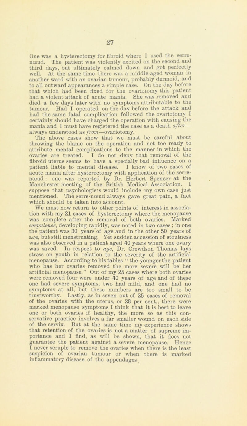 One was a hysterectomy for fibroid where 1 used the serre- nceud. The patient was violently excited on the second and third days, but ultimately calmed down and got perfectly well. At the same time there wa* a middle aged woman in another ward with an ovarian tumour, probably dermoid, and to all outward appearances a simple case. On the day before that which had been fixed for the ovariotomy this patient had a violent attack of acute mania. She was removed and died a few days later with no symptoms attributable to the tumour. Had I operated on the day before the attack and had the same fatal complication followed the ovariotomy I certainly should have charged the operation with causing the mania and I must have registered the case as a death after— always understood as from—ovariotomy. The above cases show that we must be careful about throwing the blame on the operation and not too ready to attribute mental complications to the manner in which the ovaries are treated. I do not deny that removal of the fibroid uterus seems to have a specially bad influence on a patient liable to mental disease. 1 know of two cases of acute mania after hysterectomy with application of the serre- noeud : one was reported by Dr. Herbert Spencer at the Manchester meeting of the British Medical Association. I suppose that psychologists would include my own case just mentioned. The serre-nceud always gave great pain, a fact which should be taken into account. We must now return to other points of interest in associa- tion with my 21 cases of hysterectomy where the menopause was complete after the removal of both ovaries. Marked corpulence, developing rapidly, was noted in t vo cases ; in one the patient was 30 years of age and in the other 50 years of a^e, but still menstruating. Yet sudden accession of stoutness was also observed in a patient aged 40 years where one ovary was saved. In respect to age. Dr. Crewdson Thomas lays stress on youth in relation to the severity of the artificial menopause. According to his tables “ the younger the patient who has her ovaries removed the more severe will be her artificial menopause.” Out of my 25 cases where both ovaries were removed four were under 40 years of age and of these one had severe symptoms, two had mild, and one had no symptoms at all, but these numbers are too small to be trustworthy. Lastly, as in seven out of 25 cases of removal of the ovaries with the uterus, or 28 per cent., there were marked menopause symptoms I think that it is best to leave one or both ovaries if healthy, the more so as this con- servative practice involves a far smaller wound on each side of the cervix. But at the same time my experience shows that retention of the ovaries is not a matter of supreme im- portance and I find, as will be shown, that it does not guarantee the patient against a severe menopause. Hence I never scruple to remove the ovaries when there is the least suspicion of ovarian tumour or when there is marked inflammatory disease of the appendages
