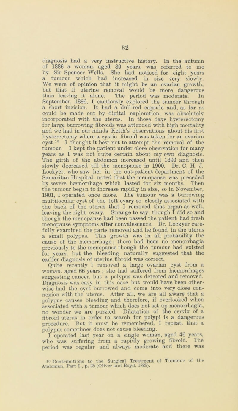 of 1886 a woman, aged 39 years, was referred to me by Sir Spencer Wells. She had noticed for eight years a tumour which had increased in size very slowly. We were of opinion that it might be an ovarian growth, but that if uterine removal would be more dangerous than leaving it alone. The period was moderate. In September, 1886, I cautiously explored the tumour through a short incision. It had a dull-red capsule and, as far as could be made out by digital exploration, was absolutely incorporated with the uterus. In those days hysterectomy for large burrowing fibroids was attended with high mortality and we had in our minds Keith’s observations about his first hysterectomy where a cystic fibroid was taken for an ovarian cyst.10 I thought it best not to attempt the removal of the tumour. I kept the patient under close observation for many years as I was not quite certain about my own diagnosis. The girth of the abdomen increased until 1890 and then slowly decreased till the menopause in 1900. Dr. C. H. J. Lockyer, who saw her in the out-patient department of the Samaritan Hospital, noted that the menopause was preceded by severe haemorrhage which lasted for six months. Then the tumour began to increase rapidly in size, so in November, 1901, I operated once more. The tumour was a burrowing multilocular cyst of the left ovary so closely associated with the back of the uterus that I removed that organ as well, leaving the right ovary. Strange to say, though I did so and though the menopause had been passed the patient had fresh menopause symptoms after convalescence. Dr. Lockyer care- fully examined the parts removed and he found in the uterus a small polypus. This growth was in all probability the cause of the haemorrhage ; there had been no menorrhagia previously to the menopause though the tumour had existed for years, but the bleeding naturally suggested that the earlier diagnosis of uterine fibroid was correct. Quite recently I removed a large ovarian cyst from a woman, aged 66 years ; she had suffered from haemorrhages suggesting cancer, but a polypus was detected and removed. Diagnosis was easy in this case but would have been other- wise had the cyst burrowed and come into very close con- nexion with the uterus. After all. we are all aware that a polypus causes bleeding and therefore, if overlooked -when associated with a tumour which does not set up menorrhagia, no wonder we are puzzled. Dilatation of the cervix of a fibroid uterus in order to search for polypi is a dangerous procedure. But it must be remembered, I repeat, that a polypus sometimes does not cause bleeding. I operated last year on a single woman, aged 46 years, who was suffering from a rapidly growing fibroid. The period was regular and always moderate and there was io Contributions to the Surgical Treatment of Tumours of the Abdomen, Part I., p. 25 (Oliver and Boyd. 1885).