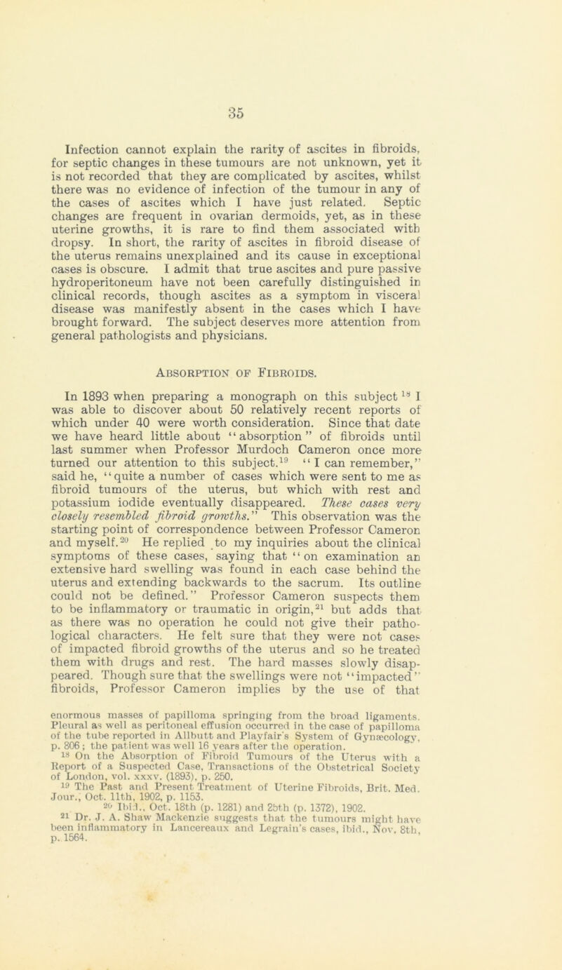Infection cannot explain the rarity of ascites in fibroids, for septic changes in these tumours are not unknown, yet it is not recorded that they are complicated by ascites, whilst there was no evidence of infection of the tumour in any of the cases of ascites which I have just related. Septic changes are frequent in ovarian dermoids, yet, as in these uterine growths, it is rare to find them associated with dropsy. In short, the rarity of ascites in fibroid disease of the uterus remains unexplained and its cause in exceptional cases is obscure. I admit that true ascites and pure passive hydroperitoneum have not been carefully distinguished in clinical records, though ascites as a symptom in viscera! disease was manifestly absent in the cases -which I have brought forward. The subject deserves more attention from general pathologists and physicians. Absorption of Fibroids. In 1893 when preparing a monograph on this subjectls I was able to discover about 50 relatively recent reports of which under 40 were worth consideration. Since that date we have heard little about “absorption” of fibroids until last summer when Professor Murdoch Cameron once more turned our attention to this subject.19 “ I can remember,” said he, ‘ ‘ quite a number of cases which were sent to me as fibroid tumours of the uterus, but which with rest and potassium iodide eventually disappeared. These cases very closely resembled fibroid growths. This observation was the starting point of correspondence between Professor Cameron and myself.20 He replied to my inquiries about the clinical symptoms of these cases, saying that “on examination an extensive hard swelling was found in each case behind the uterus and extending backwards to the sacrum. Its outline could not be defined.” Professor Cameron suspects them to be inflammatory or traumatic in origin,21 but adds that as there was no operation he could not give their patho- logical characters. He felt sure that they were not cases of impacted fibroid growths of the uterus and so he treated them with drugs and rest. The hard masses slowly disap- peared. Though sure that the swellings were not “impacted” fibroids, Professor Cameron implies by the use of that enormous masses of papilloma springing from the broad ligaments. Pleural as well as peritoneal effusion occurred in the case of papilloma of the tube reported in Allbutt and Playfair's System of Gynaecology, p. 806; the patient was well 16 years after the operation. is On the Absorption of Fibroid Tumours of the Uterus with a Report of a Suspected Case, Transactions of the Obstetrical Society of London, vol. xxxv. (1893), p. 250. 19 The Past and Present Treatment of Uterine Fibroids, Brit. Med Jour., Oct. 11th. 1902, p. 1153. 2« Ibid., Oct. 18t,h (p. 1281) and 2bth (p. 1372), 1902. 2i Dr. J. A. Shaw Mackenzie suggests that the tumours might have been inflammatory in Lancereaux and Legrain’s cases, ibid.. Nov. 8th p. 1564.
