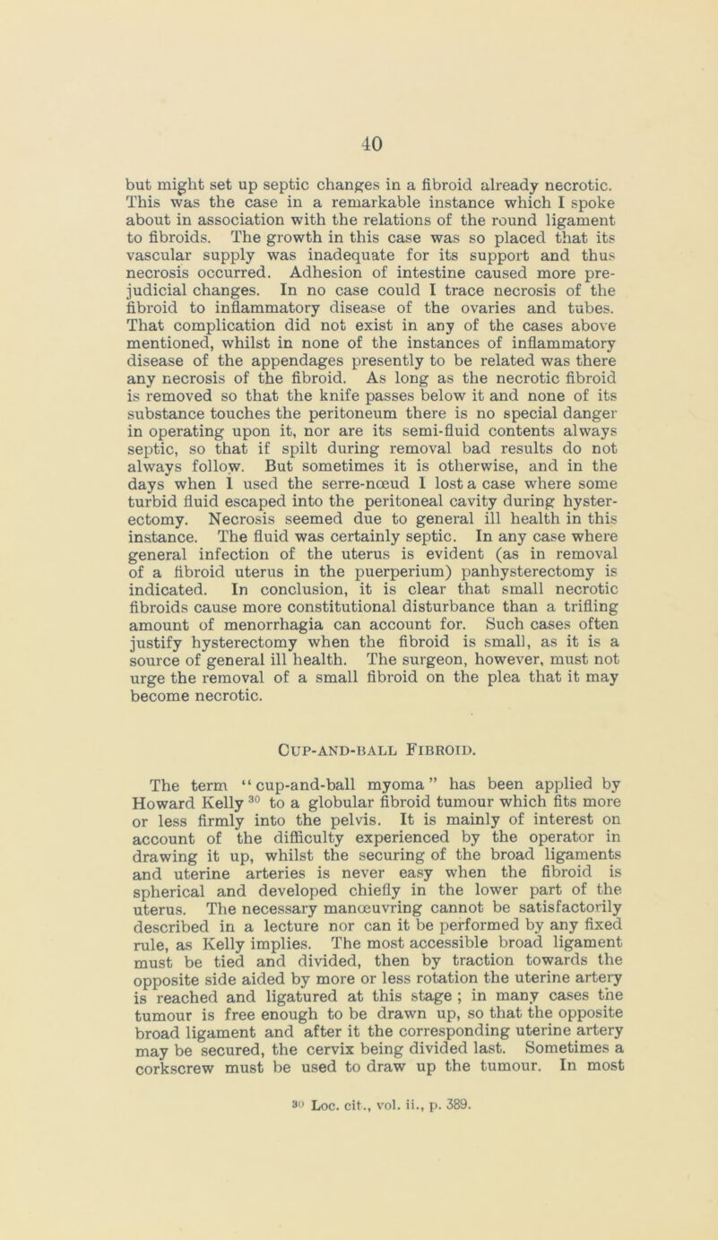 but might set up septic changes in a fibroid already necrotic. This was the case in a remarkable instance which I spoke about in association with the relations of the round ligament to fibroids. The growth in this case was so placed that its vascular supply was inadequate for its support and thus necrosis occurred. Adhesion of intestine caused more pre- judicial changes. In no case could I trace necrosis of the fibroid to inflammatory disease of the ovaries and tubes. That complication did not exist in any of the cases above mentioned, whilst in none of the instances of inflammatory disease of the appendages presently to be related was there any necrosis of the fibroid. As long as the necrotic fibroid is removed so that the knife passes below it and none of its substance touches the peritoneum there is no special danger in operating upon it, nor are its semi-fluid contents always septic, so that if spilt during removal bad results do not always follow. But sometimes it is otherwise, and in the days when 1 used the serre-noeud I lost a case where some turbid fluid escaped into the peritoneal cavity during hyster- ectomy. Necrosis seemed due to general ill health in this instance. The fluid was certainly septic. In any case where general infection of the uterus is evident (as in removal of a fibroid uterus in the puerperium) panhysterectomy is indicated. In conclusion, it is clear that small necrotic fibroids cause more constitutional disturbance than a trifling amount of menorrhagia can account for. Such cases often justify hysterectomy when the fibroid is small, as it is a source of general ill health. The surgeon, however, must not urge the removal of a small fibroid on the plea that it may become necrotic. CUP-AND-BALL FIBROID. The term “ cup-and-ball myoma” has been applied by Howard Kelly 30 to a globular fibroid tumour which fits more or less firmly into the pelvis. It is mainly of interest on account of the difficulty experienced by the operator in drawing it up, whilst the securing of the broad ligaments and uterine arteries is never easy when the fibroid is spherical and developed chiefly in the lower part of the uterus. The necessary manoeuvring cannot be satisfactorily described in a lecture nor can it be performed by any fixed rule, as Kelly implies. The most accessible broad ligament must be tied and divided, then by traction towards the opposite side aided by more or less rotation the uterine artery is reached and ligatured at this stage ; in many cases the tumour is free enough to be drawn up, so that the opposite broad ligament and after it the corresponding uterine artery may be secured, the cervix being divided last. Sometimes a corkscrew must be used to draw up the tumour. In most 3 Loc. cit., vol. ii., p. 389.