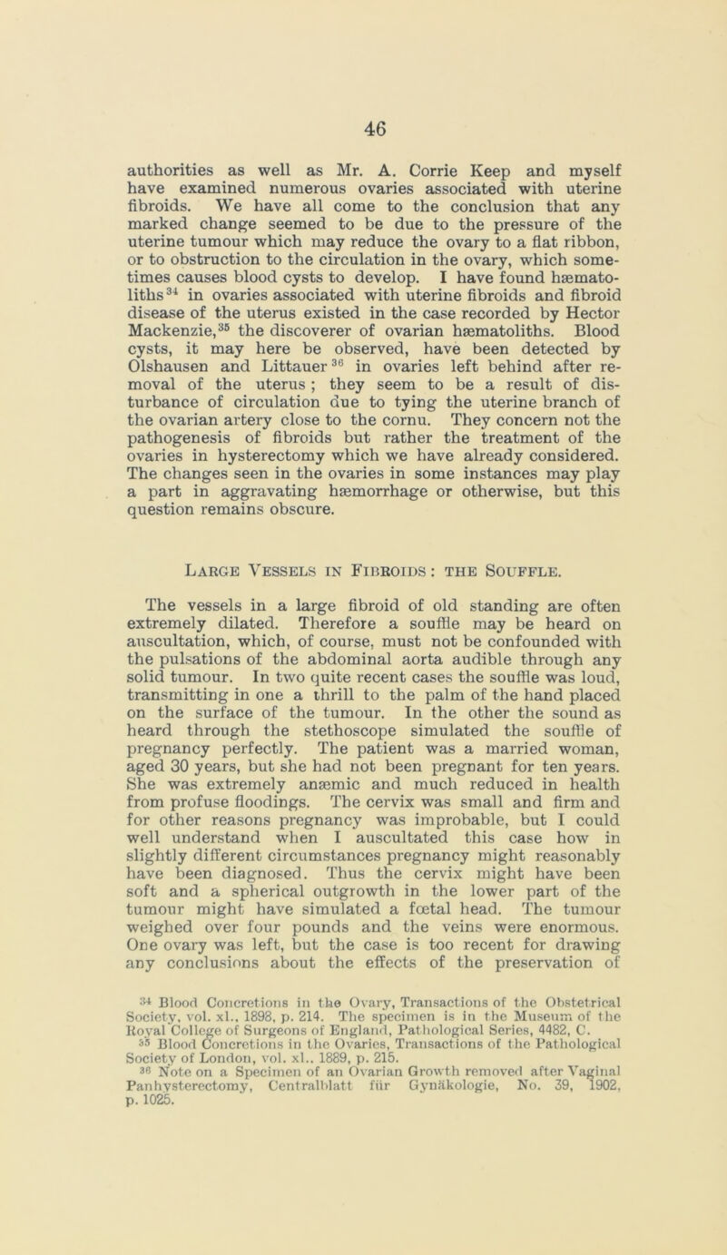 authorities as well as Mr. A. Corrie Keep and myself have examined numerous ovaries associated with uterine fibroids. We have all come to the conclusion that any marked change seemed to be due to the pressure of the uterine tumour which may reduce the ovary to a flat ribbon, or to obstruction to the circulation in the ovary, which some- times causes blood cysts to develop. I have found hsemato- liths34 in ovaries associated with uterine fibroids and fibroid disease of the uterus existed in the case recorded by Hector Mackenzie,35 the discoverer of ovarian hsematoliths. Blood cysts, it may here be observed, have been detected by Olshausen and Littauer36 in ovaries left behind after re- moval of the uterus ; they seem to be a result of dis- turbance of circulation due to tying the uterine branch of the ovarian artery close to the cornu. They concern not the pathogenesis of fibroids but rather the treatment of the ovaries in hysterectomy which we have already considered. The changes seen in the ovaries in some instances may play a part in aggravating haemorrhage or otherwise, but this question remains obscure. Large Vessels in Fibroids : the Souffle. The vessels in a large fibroid of old standing are often extremely dilated. Therefore a souffle may be heard on auscultation, which, of course, must not be confounded with the pulsations of the abdominal aorta audible through any solid tumour. In two quite recent cases the souffle was loud, transmitting in one a thrill to the palm of the hand placed on the surface of the tumour. In the other the sound as heard through the stethoscope simulated the souffle of pregnancy perfectly. The patient was a married woman, aged 30 years, but she had not been pregnant for ten years. She was extremely anaemic and much reduced in health from profuse floodings. The cervix was small and firm and for other reasons pregnancy was improbable, but I could well understand when I auscultated this case how in slightly different circumstances pregnancy might reasonably have been diagnosed. Thus the cervix might have been soft and a spherical outgrowth in the lower part of the tumour might have simulated a foetal head. The tumour weighed over four pounds and the veins were enormous. One ovary was left, but the case is too recent for drawing any conclusions about the effects of the preservation of 34 Blood Concretions in the Ovary, Transactions of the Obstetrical Society, vol. xl.. 1898, p. 214. The specimen is in the Museum of the Royal College of Surgeons of England, Pathological Series, 4482, C. Blood Concretions in the Ovaries, Transactions of the Pathological Society of London, vol. xl.. 1889, p. 215. 36 Note on a Specimen of an Ovarian Growth removed after Vaginal Pan hysterectomy, Centralblatt fiir Gynakologie, No. 39, 1902. p. 1025.
