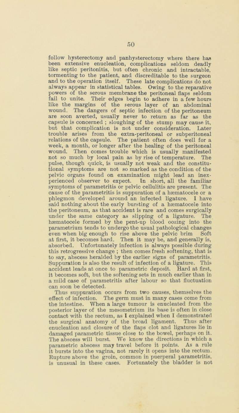 follow hysterectomy and panhysterectomy where there has been extensive enucleation, complications seldom deadly like septic peritonitis, but often chronic and intractable, tormenting to the patient, and discreditable to the surgeon and to the operation itself. These late complications do not always appear in statistical tables. Owing to the reparative powers of the serous membrane the peritoneal flaps seldom fail to unite. Their edges begin to adhere in a few hours like the margins of the serous layer of an abdominal wound. The dangers of septic infection of the peritoneum are soon averted, usually never to return as far as the capsule is concerned ; sloughing of the stump may cause it, but that complication is not under consideration. Later trouble arises from the extra-peritoneal or subperitoneal relations of the capsule. The patient often does well for a week, a month, or longer after the healing of the peritoneal wound. Then comes trouble which is usually manifested not so much by local pain as by rise of temperature. The pulse, though quick, is usually not weak and the constitu- tional symptoms are not so marked as the condition of the pelvic organs found on examination might lead an inex- perienced observer to expect. In short, all the familiar symptoms of parametritis or pelvic cellulitis are present. The cause of the parametritis is suppuration of a hsematocele or a phlegmon developed around an infected ligature. I have said nothing about the early bursting of a hasmatocele into the peritoneum, as that accident is rare and comes surgically under the same category as slipping of a ligature. The haematocele formed by the pent-up blood oozing into the parametrium tends to undergo the usual pathological changes even when big enough to rise above the pelvic brim Soft at first, it becomes hard. Then it may be, and generally is, absorbed. Unfortunately infection is always possible during this retrogressive change ; then comes fresh softening, that is to say, abscess heralded by the earlier signs of parametritis. Suppuration is also the result of infection of a ligature. This accident leads at once to parametric deposit. Hard at first, it becomes soft, but the softening sets in much earlier than in a mild case of parametritis after labour so that fluctuation can soon be detected. Thus suppuration occurs from two causes, themselves the effect of infection. The germ must in many cases come from the intestine. When a large tumour is enucleated from the posterior layer of the mesometrium its base is often in close contact with the rectum, as I explained when I demonstrated the surgical anatomy of the broad ligament. Thus after enucleation and closure of the flaps clot and ligatures lie in damaged parametric tissue close to the bowel, perhaps on it. The abscess will burst. We know the directions in which a parametric abscess may travel before it points. As a rule it bursts into the vagina, not rarely it opens into the rectum. Rupture above the groin, common in puerperal parametritis, is unusual in these cases. Fortunately the bladder is not