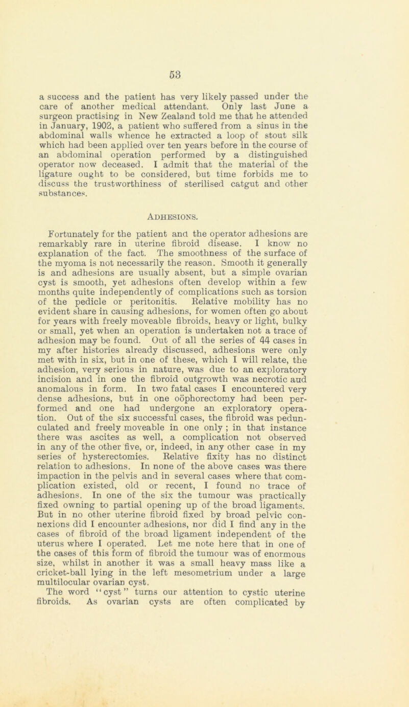 a success and the patient has very likely passed under the care of another medical attendant. Only last June a surgeon practising in New Zealand told me that he attended in January, 1902, a patient who suffered from a sinus in the abdominal walls whence he extracted a loop of stout silk which had been applied over ten years before in the course of an abdominal operation performed by a distinguished operator now deceased. I admit that the material of the ligature ought to be considered, but time forbids me to discuss the trustworthiness of sterilised catgut and other substances. Adhesions. Fortunately for the patient and the operator adhesions are remarkably rare in uterine fibroid disease. I know no explanation of the fact. The smoothness of the surface of the myoma is not necessarily the reason. Smooth it generally is and adhesions are usually absent, but a simple ovarian cyst is smooth, yet adhesions often develop within a few months quite independently of complications such as torsion of the pedicle or peritonitis. Relative mobility has no evident share in causing adhesions, for women often go about for years with freely moveable fibroids, heavy or light, bulky or small, yet when an operation is undertaken not a trace of adhesion may be found. Out of all the series of 44 cases in my after histories already discussed, adhesions were only met with in six, but in one of these, which I will relate, the adhesion, very serious in nature, was due to an exploratory incision and in one the fibroid outgrowth was necrotic and anomalous in form. In two fatal cases I encountered very dense adhesions, but in one oophorectomy had been per- formed and one had undergone an exploratory opera- tion. Out of the six successful cases, the fibroid was pedun- culated and freely moveable in one only ; in that instance there was ascites as well, a complication not observed in any of the other five, or, indeed, in any other case in my series of hysterectomies. Relative fixity has no distinct relation to adhesions. In none of the above cases was there impaction in the pelvis and in several cases where that com- plication existed, old or recent, I found no trace of adhesions. In one of the six the tumour was practically fixed owning to partial opening up of the broad ligaments. But in no other uterine fibroid fixed by broad pelvic con- nexions did I encounter adhesions, nor did I find any in the cases of fibroid of the broad ligament independent of the uterus where I operated. Let me note here that in one of the cases of this form of fibroid the tumour was of enormous size, whilst in another it was a small heavy mass like a cricket-ball lying in the left mesometrium under a large multilocular ovarian cyst. The word “cyst” turns our attention to cystic uterine fibroids. As ovarian cysts are often complicated by