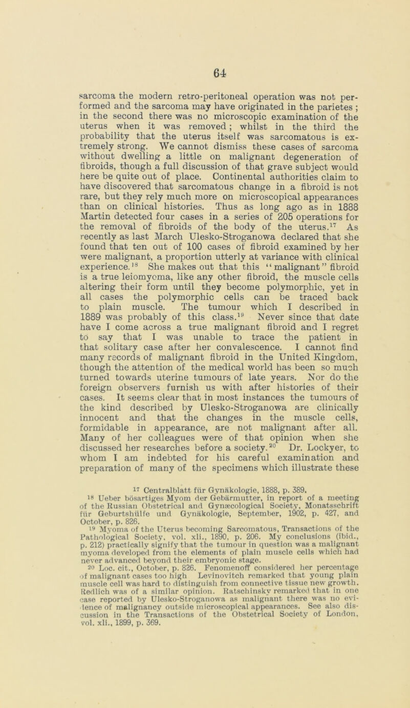 sarcoma the modern retro-peritoneal operation was not per- formed and the sarcoma may have originated in the parietes ; in the second there was no microscopic examination of the uterus when it was removed; whilst in the third the probability that the uterus itself was sarcomatous is ex- tremely strong. We cannot dismiss these cases of sarcoma without dwelling a little on malignant degeneration of fibroids, though a full discussion of that grave subject would here be quite out of place. Continental authorities claim to have discovered that sarcomatous change in a fibroid is not rare, but they rely much more on microscopical appearances than on clinical histories. Thus as long ago as in 1888 Martin detected four cases in a series of 205 operations for the removal of fibroids of the body of the uterus.17 As recently as last March Ulesko-Stroganowa declared that she found that ten out of 100 cases of fibroid examined by her were malignant, a proportion utterly at variance with clinical experience.18 She makes out that this “ malignant ” fibroid is a true leiomyoma, like any other fibroid, the muscle cells altering their form until they become polymorphic, yet in all cases the polymorphic cells can be traced back to plain muscle. The tumour which I described in 1889 was probably of this class.19 Never since that date have I come across a true malignant fibroid and I regret to say that I was unable to trace the patient in that solitary case after her convalescence. I cannot find many records of malignant fibroid in the United Kingdom, though the attention of the medical world has been so much turned towards uterine tumours of late years. Nor do the foreign observers furnish us with after histories of their cases. It seems clear that in most instances the tumours of the kind described by Ulesko-Stroganowa are clinically innocent and that the changes in the muscle cells, formidable in appearance, are not malignant after all. Many of her colleagues were of that opinion when she discussed her researches before a society.20 Dr. Lockyer, to whom I am indebted for his careful examination and preparation of many of the specimens which illustrate these 17 Centralblatt fiir Gynakologie, 1888, p. 389. is Ueber bosartiges Myom der Gebarmutter, in report of a meeting of the Russian Obstetrical and Gynaecological Society, Monatsschrift fiir Geburtshiilfe und Gynakologie, September, 1902, p. 427, and October, p. 826. Myoma of the Uterus becoming Sarcomatous, Transactions of the Pathological Society, vol. xli., 1890, p. 206. My conclusions (ibid., p. 212) practically signify that the tumour in question was a malignant myoma developed from the elements of plain muscle cells which had never advanced beyond their embryonic stage. 20 Loc. cit., October, p. 826. Fenomenoff considered her percentage of malignant cases too high Levinovitch remarked that young plain muscle cell was hard to distinguish from connective tissue new growth. Redlich was of a similar opinion. Ratschinskv remarked that in one case reported by Ulesko-Stroganowa as malignant there was no evi- dence of malignancy outside microscopical appearances. See also dis- cussion in the Transactions of the Obstetrical Society of London, vol. xli., 1899, p. 369.