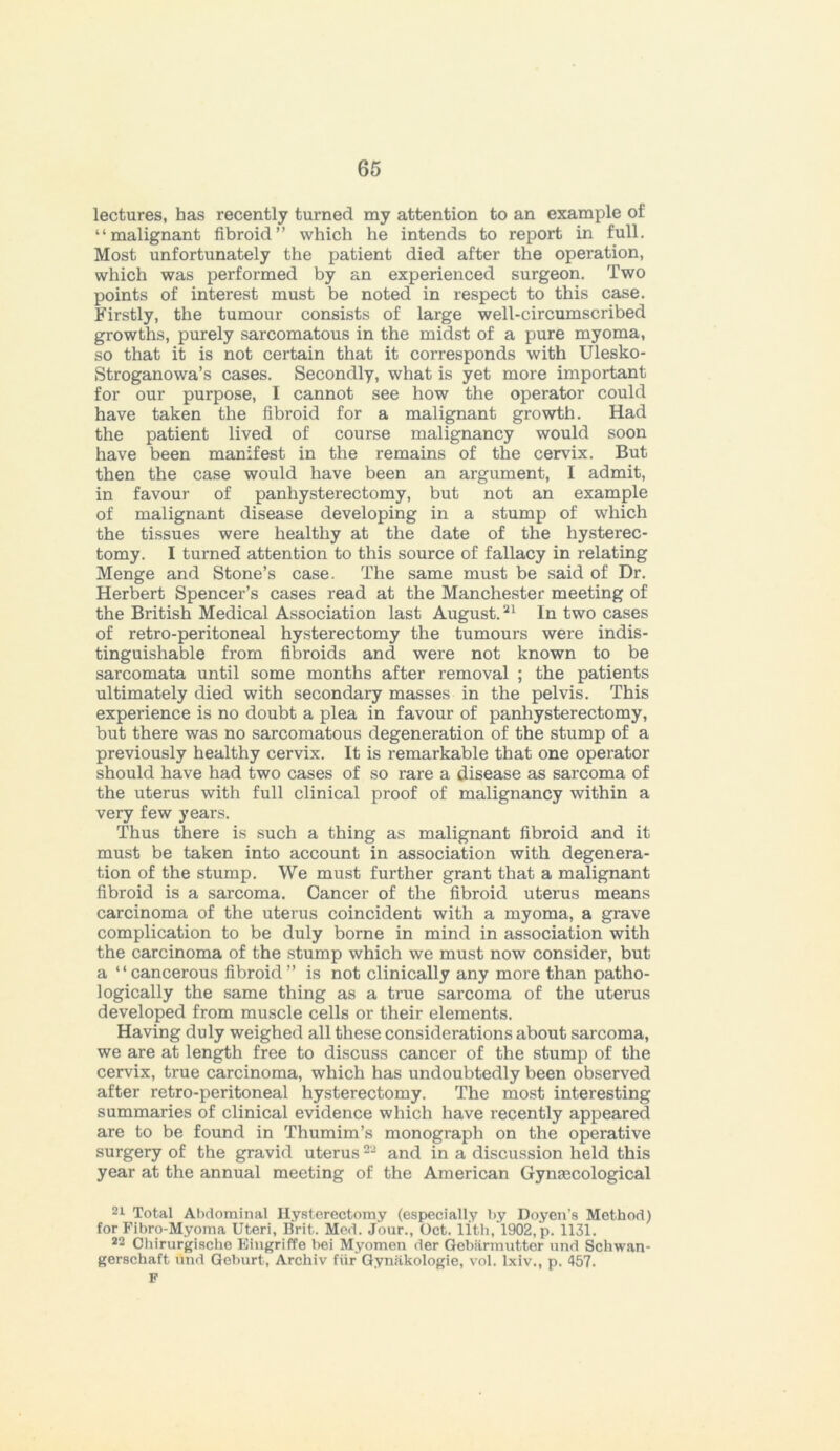 lectures, has recently turned my attention to an example of “malignant fibroid” which he intends to report in full. Most unfortunately the patient died after the operation, which was performed by an experienced surgeon. Two points of interest must be noted in respect to this case. Firstly, the tumour consists of large well-circumscribed growths, purely sarcomatous in the midst of a pure myoma, so that it is not certain that it corresponds with Ulesko- Stroganowa’s cases. Secondly, what is yet more important for our purpose, I cannot see how the operator could have taken the fibroid for a malignant growth. Had the patient lived of course malignancy would soon have been manifest in the remains of the cervix. But then the case would have been an argument, 1 admit, in favour of panhysterectomy, but not an example of malignant disease developing in a stump of which the tissues were healthy at the date of the hysterec- tomy. I turned attention to this source of fallacy in relating Menge and Stone’s case. The same must be said of Dr. Herbert Spencer’s cases read at the Manchester meeting of the British Medical Association last August.21 In two cases of retro-peritoneal hysterectomy the tumours were indis- tinguishable from fibroids and were not known to be sarcomata until some months after removal ; the patients ultimately died with secondary masses in the pelvis. This experience is no doubt a plea in favour of panhysterectomy, but there was no sarcomatous degeneration of the stump of a previously healthy cervix. It is remarkable that one operator should have had two cases of so rare a disease as sarcoma of the uterus with full clinical proof of malignancy within a very few years. Thus there is such a thing as malignant fibroid and it must be taken into account in association with degenera- tion of the stump. We must further grant that a malignant fibroid is a sarcoma. Cancer of the fibroid uterus means carcinoma of the uterus coincident with a myoma, a grave complication to be duly borne in mind in association with the carcinoma of the stump which we must now consider, but a “cancerous fibroid” is not clinically any more than patho- logically the same thing as a true sarcoma of the uterus developed from muscle cells or their elements. Having duly weighed all these considerations about sarcoma, we are at length free to discuss cancer of the stump of the cervix, true carcinoma, which has undoubtedly been observed after retro-peritoneal hysterectomy. The most interesting summaries of clinical evidence which have recently appeared are to be found in Thumim’s monograph on the operative surgery of the gravid uterus22 and in a discussion held this year at the annual meeting of the American Gyntecological 21 Total Abdominal Hysterectomy (especially by Doyen’s Method) for Fibro-Myoma Uteri, Brit. Med. Jour., Oct. lith, 1902, p. 1131. 22 Chirurgisehe Eingriffe bei Myomen der Gebarmutter und Schwan- gerschaft und Geburt, Archiv fiir Gyniikologie, vol. lxiv., p. 457. F