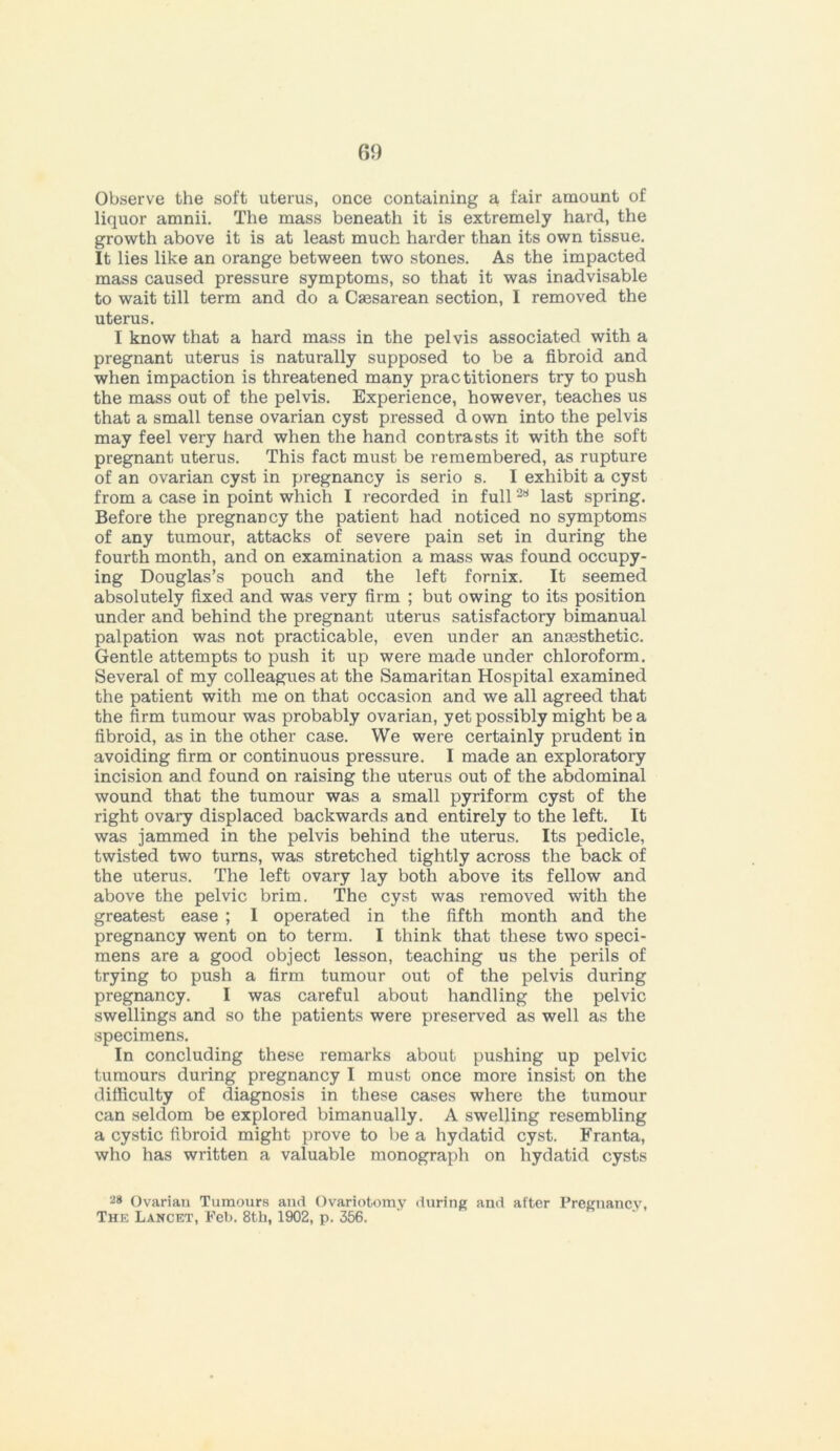 fii) Observe the soft uterus, once containing a fair amount of liquor amnii. The mass beneath it is extremely hard, the growth above it is at least much harder than its own tissue. It lies like an orange between two stones. As the impacted mass caused pressure symptoms, so that it was inadvisable to wait till term and do a Csesarean section, I removed the uterus. I know that a hard mass in the pelvis associated with a pregnant uterus is naturally supposed to be a fibroid and when impaction is threatened many practitioners try to push the mass out of the pelvis. Experience, however, teaches us that a small tense ovarian cyst pressed d own into the pelvis may feel very hard when the hand contrasts it with the soft pregnant uterus. This fact must be remembered, as rupture of an ovarian cyst in pregnancy is serio s. I exhibit a cyst from a case in point which I recorded in full28 last spring. Before the pregnancy the patient had noticed no symptoms of any tumour, attacks of severe pain set in during the fourth month, and on examination a mass was found occupy- ing Douglas’s pouch and the left fornix. It seemed absolutely fixed and was very firm ; but owing to its position under and behind the pregnant uterus satisfactory bimanual palpation was not practicable, even under an anmsthetic. Gentle attempts to push it up were made under chloroform. Several of my colleagues at the Samaritan Hospital examined the patient with me on that occasion and we all agreed that the firm tumour was probably ovarian, yet possibly might be a fibroid, as in the other case. We were certainly prudent in avoiding firm or continuous pressure. 1 made an exploratory incision and found on raising the uterus out of the abdominal wound that the tumour was a small pyriform cyst of the right ovary displaced backwards and entirely to the left. It was jammed in the pelvis behind the uterus. Its pedicle, twisted two turns, was stretched tightly across the back of the uterus. The left ovary lay both above its fellow and above the pelvic brim. The cyst was removed with the greatest ease ; I operated in the fifth month and the pregnancy went on to term. I think that these two speci- mens are a good object lesson, teaching us the perils of trying to push a firm tumour out of the pelvis during pregnancy. I was careful about handling the pelvic swellings and so the patients were preserved as well as the specimens. In concluding these remarks about pushing up pelvic tumours during pregnancy I must once more insist on the difficulty of diagnosis in these cases where the tumour can seldom be explored bimanually. A swelling resembling a cystic fibroid might prove to be a hydatid cyst. Franta, who has written a valuable monograph on hydatid cysts 28 Ovarian Tumours and Ovariotomy during and after Pregnancy,
