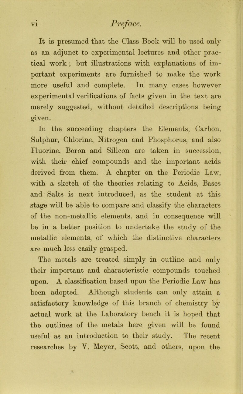 It is presumed that the Class Book will be used 011I3’ as an adjunct to experimental lectures and other prac- tical work ; but illustrations with explanations of im- portant experiments are furnished to make the work more useful and complete. In many cases however experimental verifications of facts given in the text are merely suggested, without detailed descriptions being- given. In the succeeding chapters the Elements, Carbon, Sulphur, Chlorine, Nitrogen and Phosphorus, and also Fluorine, Boron and Silicon are taken in succession, with their chief compounds and the important acids derived from them. A chapter on the Periodic Law, with a sketch of the theories relating to Acids, Bases and Salts is next introduced, as the student at this stage will be able to compare and classify the characters of the non-metallic elements, and in consequence will ' be in a better position to undertake the study of the metallic elements, of which the distinctive characters are much less easily grasped. The metals are treated simply in outline and only their important and characteristic compounds touched upon. A classification based upon the Periodic Law has been adopted. Although students can only attain a satisfactory knowledge of this branch of chemistry by actual work at the Laboratory bench it is hoped that the outlines of the metals here given will be found useful as an introduction to their study. The recent researches by V. Meyer, Scott, and others, upon the