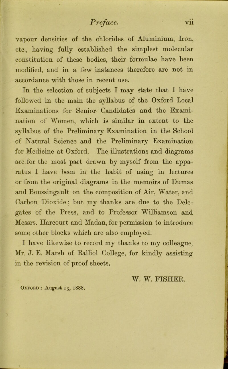 • • vapour densities of the chlorides of Aluminium, Iron, etc., having fully established the simplest molecular constitution of these bodies, their formulae have been modified, and in a few instances therefore are not in accordance with those in recent use. In the selection of subjects I may state that I have followed in the main the syllabus of the Oxford Local Examinations for Senior Candidates and the Exami- nation of Women, which is similar in extent to the syllabus of the Preliminary Examination in the School of Natural Science and the Preliminary Examination for Medicine at Oxford. The illustrations and diagrams are .for the most part drawn by myself from the appa- ratus I have been in the habit of using in lectures or from the original diagrams in the memoirs of Dumas and Boussingault on the composition of Air, Water, and Carbon Dioxide; but my thanks are due to the Dele- gates of the Press, and to Professor Williamson and Messrs. Harcourt and Madan, for permission to introduce some other blocks which are also employed. I have likewise to record my thanks to my colleague, Mr. J. E. Marsh of Balliol College, for kindly assisting in the revision of proof sheets. W. W. FISHER. Oxford : August 13, 1888.