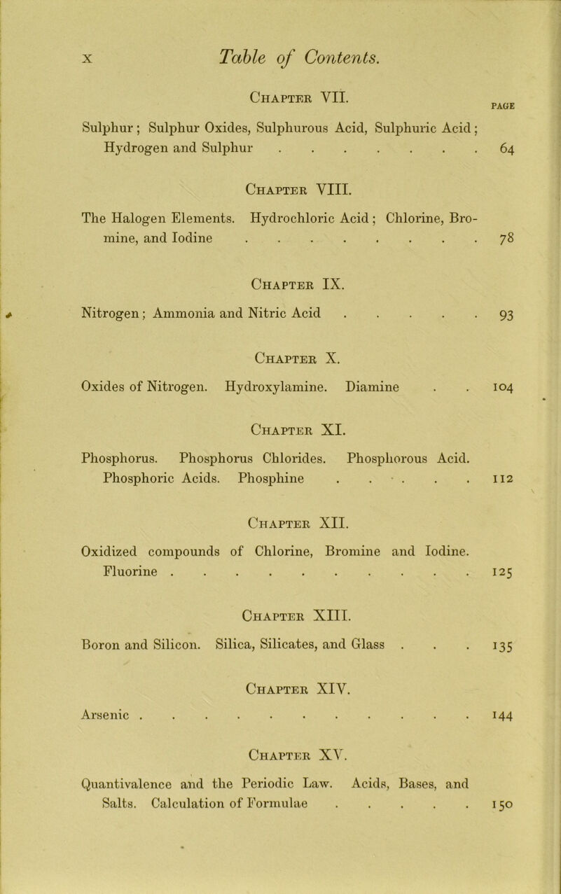 Chapter VII. PAGE Sulphur ; Sulphur Oxides, Sulphurous Acid, Sulphuric Acid; Hydrogen and Sulphur ....... 64 Chapter VIII. The Halogen Elements. Hydrochloric Acid ; Chlorine, Bro- mine, and Iodine ........ 78 Chapter IX. Nitrogen; Ammonia and Nitric Acid ..... 93 Chapter X. Oxides of Nitrogen. Hydroxylamine. Diamine . . 104 Chapter XI. Phosphorus. Phosphorus Chlorides. Phosphorous Acid. Phosphoric Acids. Phosphine . . • . . . 112 \ Chapter XII. Oxidized compounds of Chlorine, Bromine and Iodine. Fluorine 125 Chapter XIII. Boron and Silicon. Silica, Silicates, and Glass . . .135 Chapter XIV. Arsenic ........... 144 Chapter XV. Quantivalence and the Periodic Law. Acids, Bases, and Salts. Calculation of Formulae . . . . .150