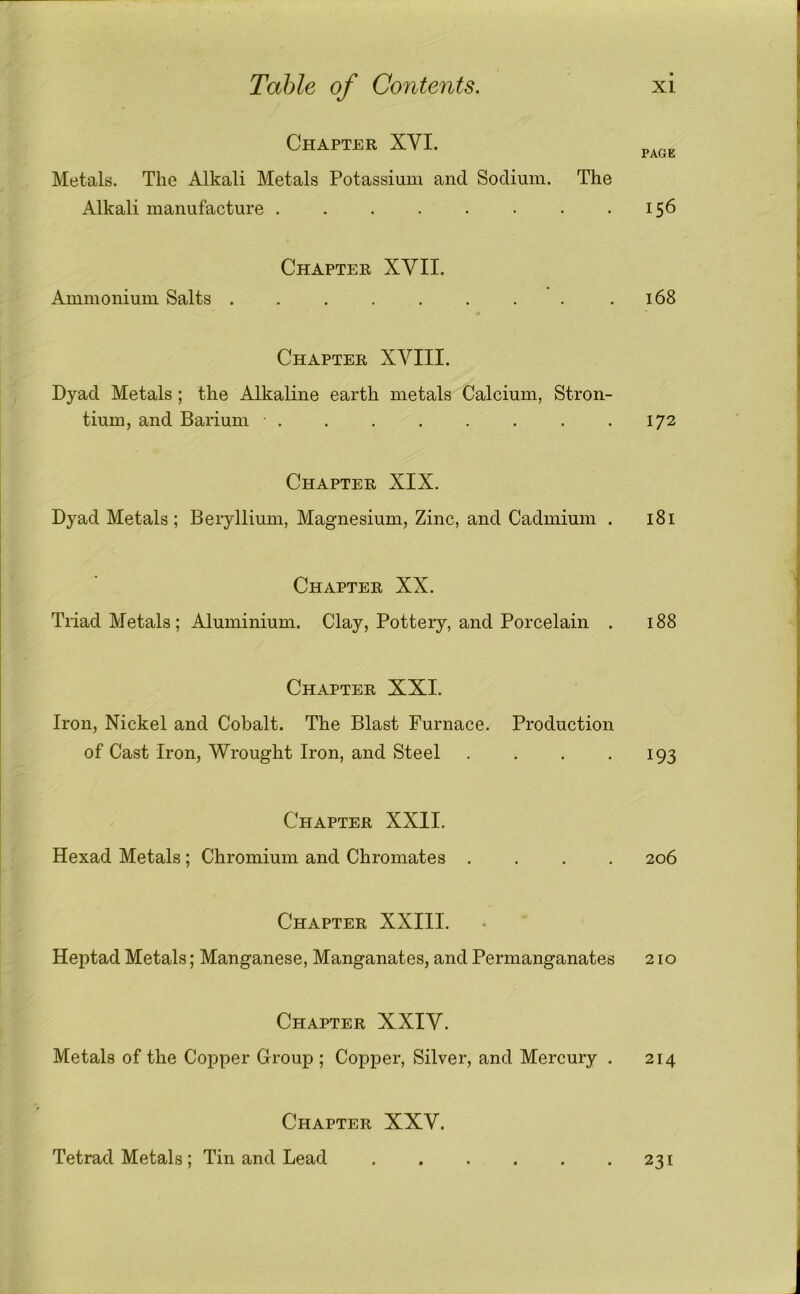 PAGE Chapter XVI. Metals. The Alkali Metals Potassium and Sodium. The Alkali manufacture 156 Chapter XVII. Ammonium Salts . . 168 Chapter XVIII. Dyad Metals; the Alkaline earth metals Calcium, Stron- tium, and Barium ........ Chapter XXII. Hexad Metals ; Chromium and Chromates . Chapter XXV. Tetrad Metals ; Tin and Lead 172 Chapter XIX. Dyad Metals; Beryllium, Magnesium, Zinc, and Cadmium . 181 Chapter XX. Triad Metals; Aluminium. Clay, Pottery, and Porcelain . 188 Chapter XXI. Iron, Nickel and Cobalt. The Blast Furnace. Production of Cast Iron, Wrought Iron, and Steel . . . • 193 206 Chapter XXIII. Heptad Metals; Manganese, Manganates, and Permanganates 210 Chapter XXIV. Metals of the Copper Group ; Copper, Silver, and Mercury . 214 231 1