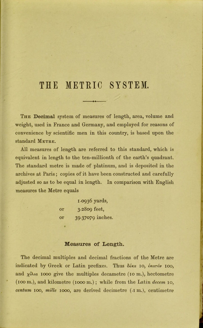 THE METEIC SYSTEM. The Decimal system of measures of length, area, volume and weight, used in France and Germany, and employed for reasons of convenience by scientific men in this country, is based upon the standard Metre. All measures of length are referred to this standard, which is equivalent in length to the ten-millionth of the earth’s quadrant. The standard metre is made of platinum, and is deposited in the archives at Paris ; copies of it have been constructed and carefully adjusted so as to be equal in length. In comparison with English measures the Metre equals 1.0936 yards, or 3.2809 feet, or 39-37079 inches. Measures of Length. The decimal multiples and decimal fractions of the Metre are indicated by Greek or Latin prefixes. Thus deKa 10, eKarov 100, and 1000 give the multiples decametre (10 m.), hectometre (loom.), and kilometre (1000m.); while from the Latin decern 10, centum 100, mille 1000, are derived decimetre (.1 m.), centimetre