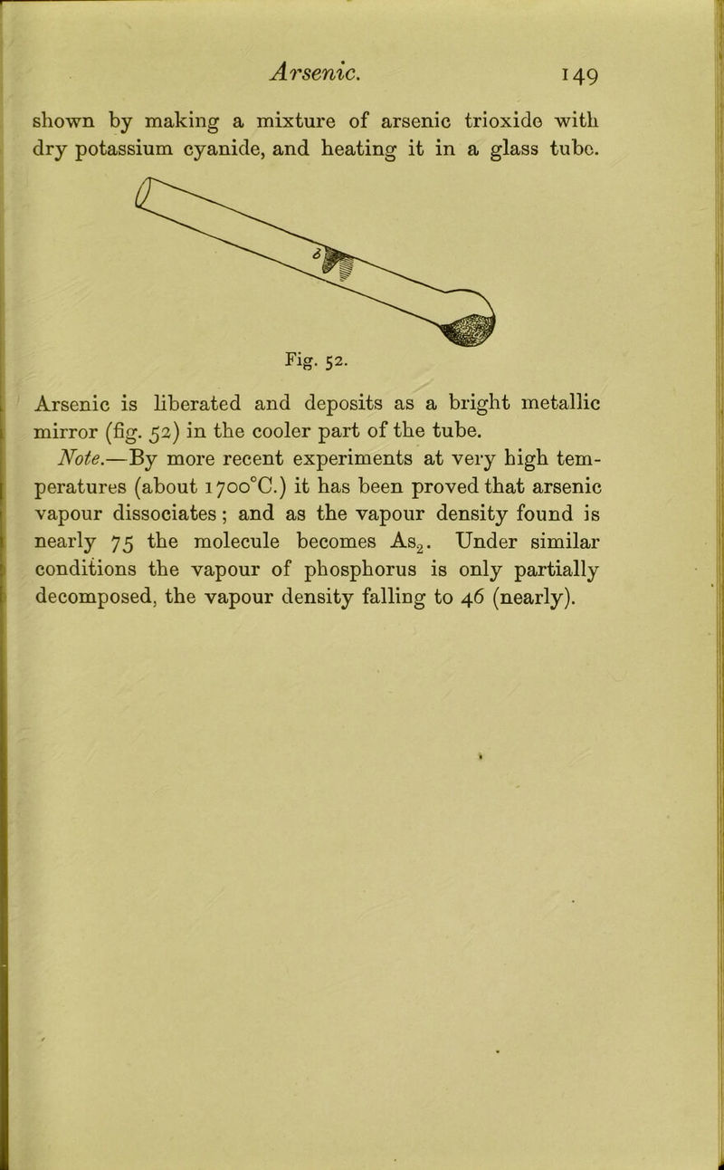 Arsenic. shown by making a mixture of arsenic trioxide with dry potassium cyanide, and heating it in a glass tube. Arsenic is liberated and deposits as a bright metallic mirror (fig. 52) in the cooler part of the tube. Note.—By more recent experiments at very high tem- peratures (about i7oo°C.) it has been proved that arsenic vapour dissociates; and as the vapour density found is nearly 75 the molecule becomes As^. Under similar conditions the vapour of phosphorus is only partially decomposed, the vapour density falling to 46 (nearly).