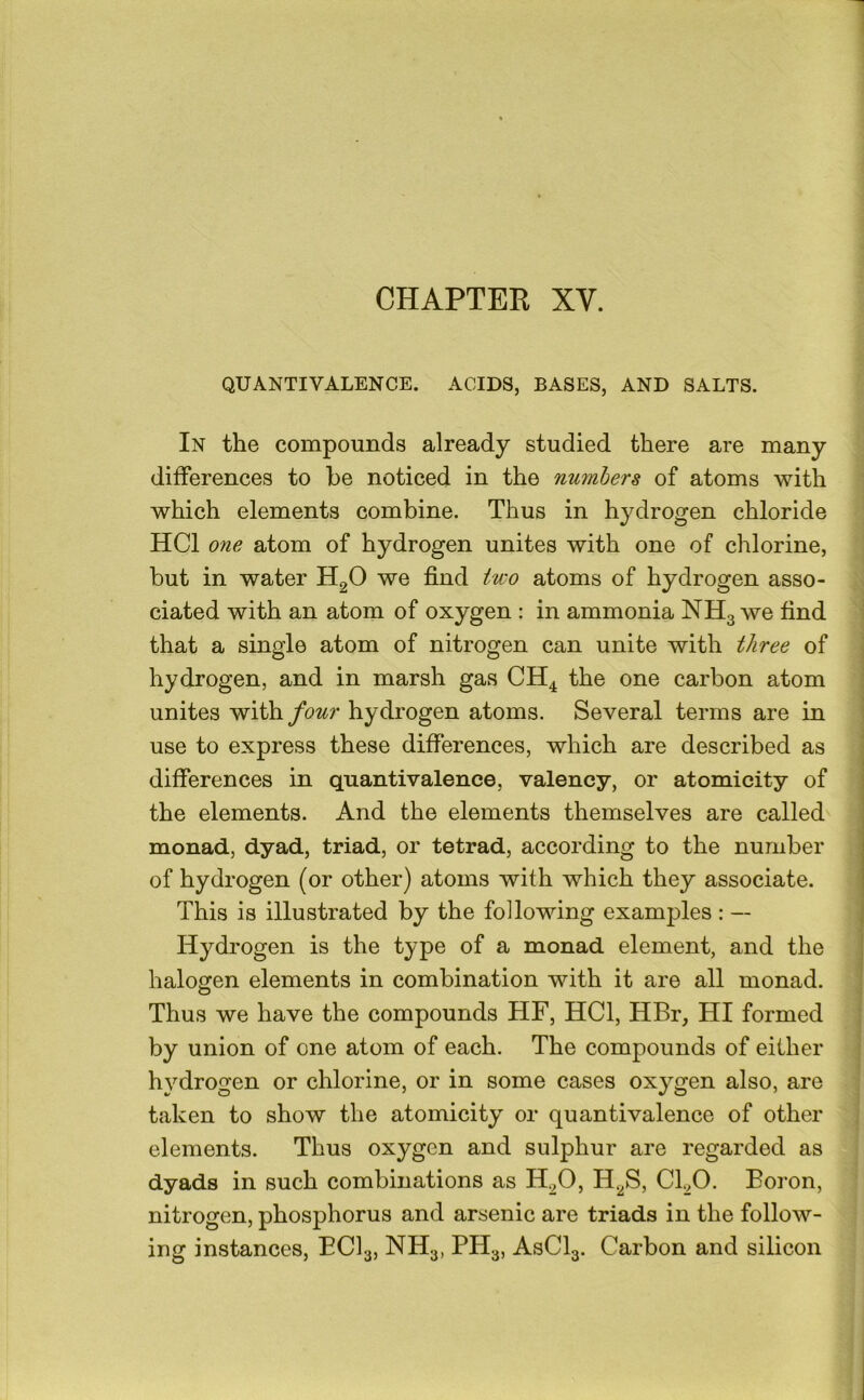 QUANTIVALENCE. ACIDS, BASES, AND SALTS. In the compounds already studied there are many differences to be noticed in the numbers of atoms with which elements combine. Thus in hydrogen chloride HCl one atom of hydrogen unites with one of chlorine, but in water H2O we find two atoms of hydrogen asso- ciated with an atom of oxygen : in ammonia NH3 we find that a single atom of nitrogen can unite with three of hydrogen, and in marsh gas CH4 the one carbon atom unites ^i\hfour hydrogen atoms. Several terms are in ' use to express these differences, which are described as ' i differences in quantivalence, valency, or atomicity of the elements. And the elements themselves are called monad, dyad, triad, or tetrad, according to the number of hydrogen (or other) atoms with which they associate. This is illustrated by the following examples : — j Hydrogen is the type of a monad element, and the I halogen elements in combination with it are all monad. ; Thus we have the compounds HF, HCl, HBr, HI formed by union of one atom of each. The compounds of either hydrogen or chlorine, or in some cases oxygen also, are taken to show the atomicity or quantivalence of other elements. Thus oxygen and sulphur are regarded as dyads in such combinations as H^O, H.^S, CkO. Boron, nitrogen, phosphorus and arsenic are triads in the follow- ing instances, ECI3, NH3, PH3, ASCI3. Carbon and silicon