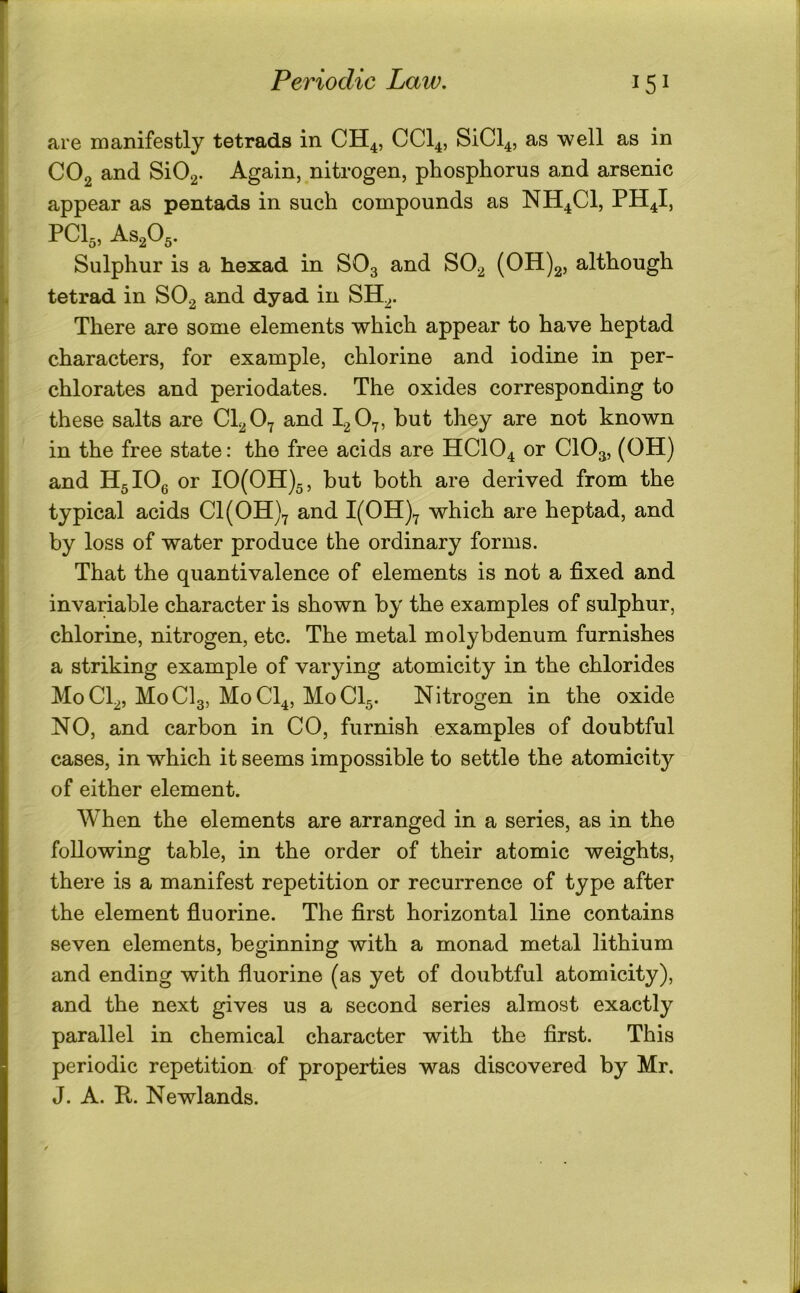 are manifestly tetrads in CH^, CCI4, SiCl4, as well as in CO2 and SiO^. Again, nitrogen, phosphorus and arsenic appear as pentads in such compounds as NH4CI, PH4I, PCI3, AS2O,. Sulphur is a hexad in SO3 and SO2 (OH)2, although tetrad in SO2 and dyad in SH^. There are some elements which appear to have heptad characters, for example, chlorine and iodine in per- chlorates and periodates. The oxides corresponding to these salts are CI2O7 and I2O7, but they are not known in the free state: the free acids are HCIO4 or CIO3, (OH) and HglOg or IO(OH)5, but both are derived from the typical acids Cl(OH)7 and I(OH)7 which are heptad, and by loss of water produce the ordinary forms. That the quantivalence of elements is not a fixed and invariable character is shown by the examples of sulphur, chlorine, nitrogen, etc. The metal molybdenum furnishes a striking example of varying atomicity in the chlorides M0CI2, M0CI3, M0CI4, M0CI5. Nitrogen in the oxide NO, and carbon in CO, furnish examples of doubtful cases, in which it seems impossible to settle the atomicity of either element. When the elements are arranged in a series, as in the following table, in the order of their atomic weights, there is a manifest repetition or recurrence of type after the element fiuorine. The first horizontal line contains seven elements, beginning with a monad metal lithium and ending with fluorine (as yet of doubtful atomicity), and the next gives us a second series almost exactly parallel in chemical character with the first. This periodic repetition of properties was discovered by Mr. J. A. R. Newlands.