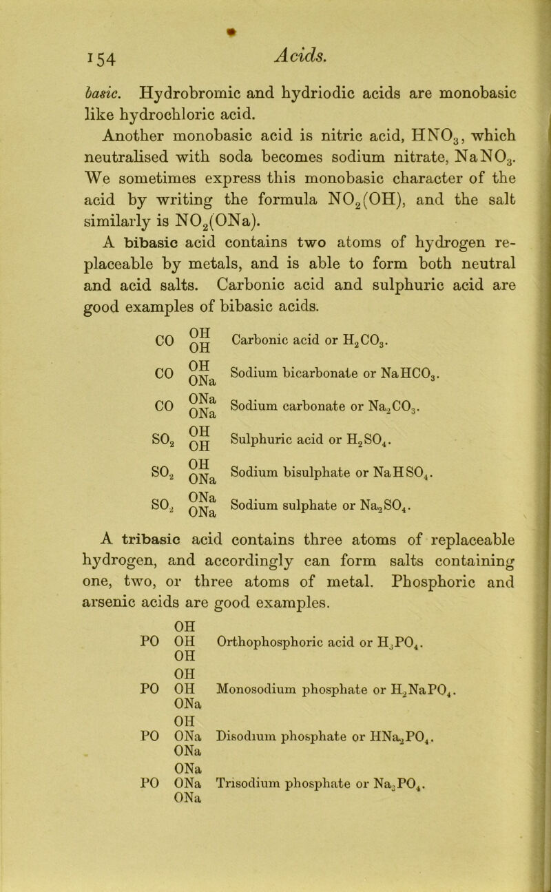 basic. Hydrobromic and hydriodic acids are monobasic like hydrochloric acid. Another monobasic acid is nitric acid, HNO3, which neutralised with soda becomes sodium nitrate, NaNOa- We sometimes express this monobasic character of the acid by writing the formula N02(0H), and the salt similarly is N02(0Na). A bibasic acid contains two atoms of hydrogen re- placeable by metals, and is able to form both neutral and acid salts. Carbonic acid and sulphuric acid are good examples of bibasic acids. CO CO CO SO2 SO, SO, OH OH OH ONa ONa ONa OH OH OH ONa ONa ONa Carbonic acid or HgCOg. Sodium bicarbonate or NaHCOg. Sodium carbonate or Na,C03. Sulphuric acid or H2SO4. Sodium bisulphate or NaHSO^. Sodium sulphate or NagSO^. A tribasic acid contains three atoms of replaceable hydrogen, and accordingly can form salts containing one, two, or three atoms of metal. Phosphoric and arsenic acids are good examples. PO OH OH PO OH OH OH PO ONa OH ONa PO ONa ONa ONa ONa Orthophosphoric acid or H3PO4. Monosodium phosphate or H,NaP04. Disodium phosphate or HNa,P04. Trisodium phosphate or Na3P04.