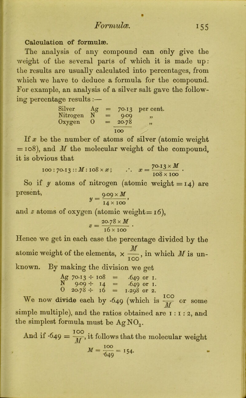 Formulae. Calculation of formulae. The analysis of any compound can only give the weight of the several parts of which it is made up: the results are usually calculated into percentages, from which we have to deduce a formula for the compound. For example, an analysis of a silver salt gave the follow- ing percentage results:— Silver Ag = 70.13 per cent. Nitrogen N = 9.09 „ Oxygen 0 = 20-78 „ 100 If X be the number of atoms of silver (atomic weight = 108), and M the molecular weight of the compound, it is obvious that o 70.13 xJlf 100 : 70.13 :: iU : 108 X x — - • 108 X100 So if y atoms of nitrogen (atomic weight =14) are present. y = 9 09 X M 14 X ICX5 and .2^ atoms of oxygen (atomic weight =16), 20.78 X M z = 16 X 100 Hence we get in each case the percentage divided by the M atomic weight of the elements, x , in which M is un- 100 known. By making the division we get Ag 70.13 4- 108 = .649 or I. N 9.09 14 = .649 or I. 0 20.78 ^ 16 = 1.298 or 2. I CO We now divide each by *649 (which is or some JjI simple multiple), and the ratios obtained are 1:1:2, and the simplest formula must be AgNOg. And if -649 = it follows that the molecular weight IT 100 M = --— =154. •649