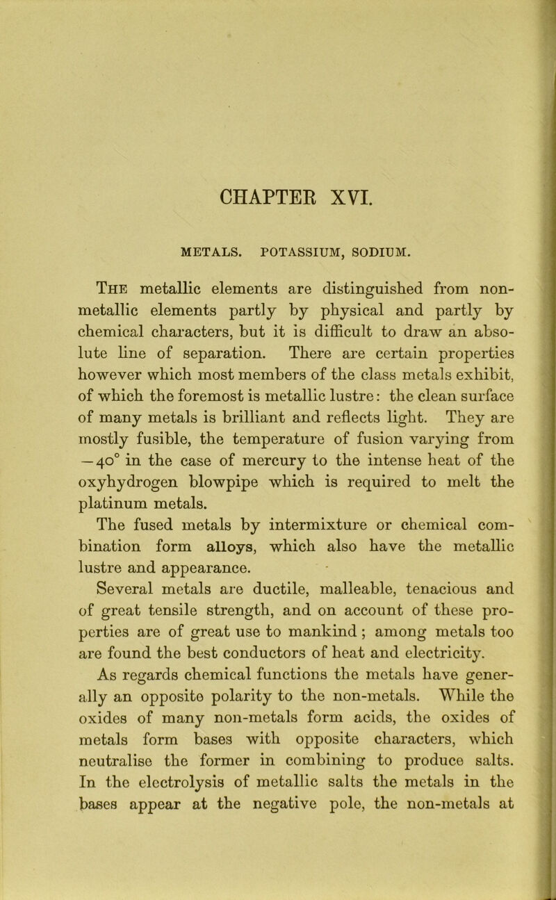 METALS. POTASSIUM, SODIUM. The metallic elements are distinguished from non- metallic elements partly by physical and partly by chemical characters, but it is difficult to draw an abso- lute line of separation. There are certain properties however which most members of the class metals exhibit, of which the foremost is metallic lustre; the clean surface of many metals is brilliant and reflects light. They are mostly fusible, the temperature of fusion varying from — 40° in the case of mercury to the intense heat of the oxyhydrogen blowpipe which is required to melt the platinum metals. The fused metals by intermixture or chemical com- bination form alloys, which also have the metallic lustre and appearance. Several metals are ductile, malleable, tenacious and of great tensile strength, and on account of these pro- perties are of great use to mankind ; among metals too are found the best conductors of heat and electricity. As regards chemical functions the metals have gener- ally an opposite polarity to the non-metals. While the oxides of many non-metals form acids, the oxides of metals form bases with opposite characters, which neutralise the former in combining to produce salts. In the electrolysis of metallic salts the metals in the bases appear at the negative pole, the non-metals at