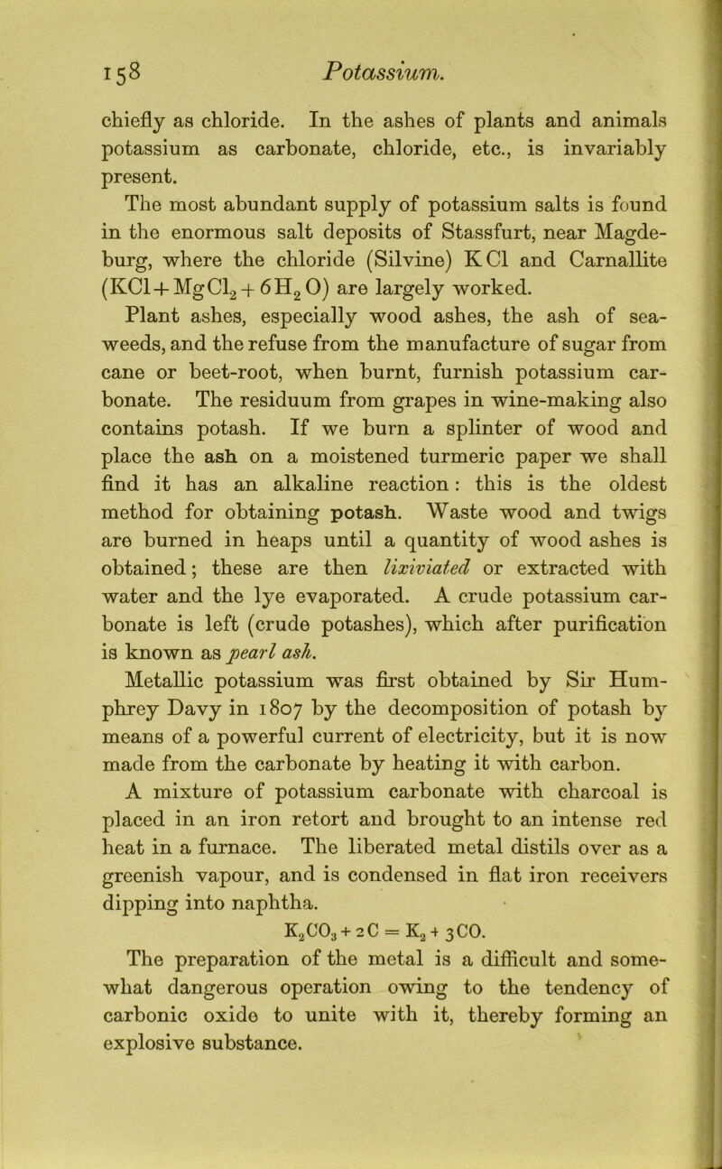 chiefly as chloride. In the ashes of plants and animals potassium as carbonate, chloride, etc., is invariably present. The most abundant supply of potassium salts is found in the enormous salt deposits of Stassfurt, near Magde- burg, where the chloride (Silvine) KCl and Carnallite (KCl-l-MgCl2H-6H2 0) are largely worked. Plant ashes, especially wood ashes, the ash of sea- weeds, and the refuse from the manufacture of sugar from cane or beet-root, when burnt, furnish potassium car- bonate. The residuum from grapes in wine-making also contains potash. If we burn a splinter of wood and place the ash on a moistened turmeric paper we shall find it has an alkaline reaction: this is the oldest method for obtaining potash. Waste wood and twigs are burned in heaps until a quantity of wood ashes is obtained; these are then lixiviated or extracted with water and the lye evaporated. A crude potassium car- bonate is left (crude potashes), which after purification is known as jpearl ash. Metallic potassium was first obtained by Sir Hum- '' phrey Davy in 1807 by the decomposition of potash by means of a powerful current of electricity, but it is now made from the carbonate by heating it with carbon. A mixture of potassium carbonate with charcoal is placed in an iron retort and brought to an intense red heat in a furnace. The liberated metal distils over as a greenish vapour, and is condensed in flat iron receivers dipping into naphtha. K2OO3 + 2C = K2 + 3CO. The preparation of the metal is a difficult and some- what dangerous operation owing to the tendency of carbonic oxide to unite with it, thereby forming an explosive substance. ^