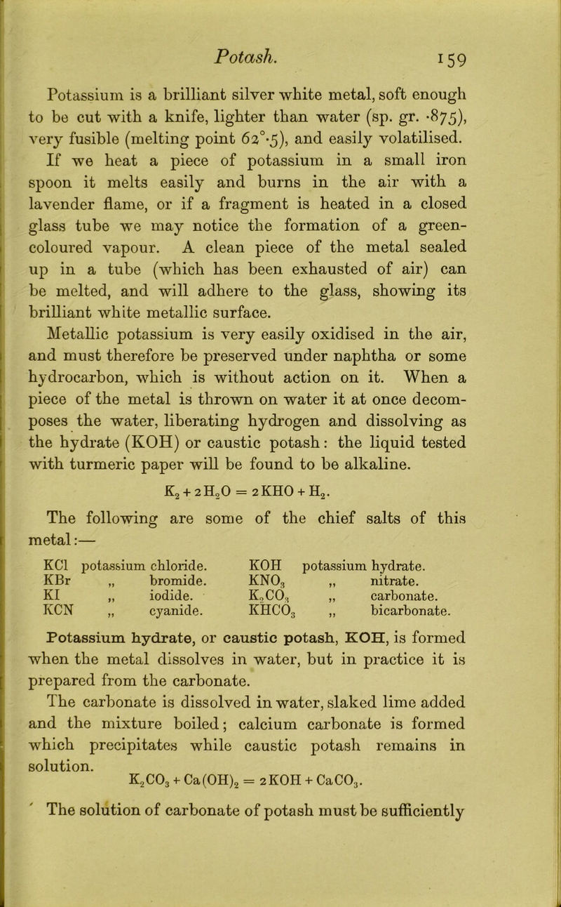i Potassium is a brilliant silver white metal, soft enough to be cut with a knife, lighter than water (sp. gr. -875), very fusible (melting point 63°-5), and easily volatilised. If we heat a piece of potassium in a small iron spoon it melts easily and burns in the air with a lavender flame, or if a fragment is heated in a closed glass tube we may notice the formation of a green- coloured vapour. A clean piece of the metal sealed up in a tube (which has been exhausted of air) can be melted, and will adhere to the glass, showing its brilliant white metallic surface. Metallic potassium is very easily oxidised in the air, and must therefore be preserved under naphtha or some hydrocarbon, which is without action on it. When a piece of the metal is thrown on water it at once decom- poses the water, liberating hydrogen and dissolving as the hydrate (KOH) or caustic potash: the liquid tested with turmeric paper will be found to be alkaline. K2 + 2H20 = 2KH0 + H2. The following are some of the chief salts of this metal:— KCl f)otassium chloride. KBr „ bromide. KI ,, iodide. KCN „ cyanide. KOH potassium hydrate. KNO3 „ nitrate. K0CO3 „ carbonate. KHCO3 ,, bicarbonate. Potassium hydrate, or caustic potash, KOH, is formed when the metal dissolves in water, but in practice it is prepared from the carbonate. The carbonate is dissolved in water, slaked lime added and the mixture boiled; calcium carbonate is formed which precipitates while caustic potash remains in solution. K2CO3 Ca(OH)2 = 2KOH + CaC03. The solution of carbonate of potash must be sufficiently
