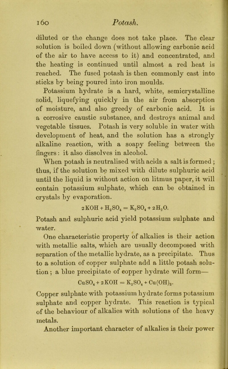 diluted or the change does not take place. The clear solution is boiled down (without allowing carbonic acid of the air to have access to it) and concentrated, and the heating is continued until almost a red heat is reached. The fused potash is then commonly cast into sticks by being poured into iron moulds. Potassium hydrate is a hard, white, semicrystalline solid, liquefying quickly in the air from absorption of moisture, and also greedy of carbonic acid. It is a corrosive caustic substance, and destroys animal and vegetable tissues. Potash is very soluble in water with development of heat, and the solution has a strongly alkaline reaction, with a soapy feeling between the lingers: it also dissolves in alcohol. When potash is neutralised with acids a salt is formed ; thus, if the solution be mixed with dilute sulphuric acid until the liquid is without action on litmus paper, it will contain potassium sulphate, which can be obtained in crystals by evaporation. 2KOH + H2SO4 = K2SO4 + 2H2O. Potash and sulphuric acid yield potassium sulphate and water. One characteristic property of alkalies is their action with metallic salts, which are usually decomposed with separation of the metallic hydrate, as a precipitate. Thus to a solution of copper sulphate add a little potash solu- tion ; a blue precipitate of copper hydrate will form— CUSO4 + 2KOH = K2SO4 4- Cu(OH)2. Copper sulphate with potassium h3^drate forms potassium sulphate and copper hydrate. This reaction is t3q)ical of the behaviour of alkalies with solutions of the heavy metals. Another important character of alkalies is theii* power 5 3 t \ I % 4 i ii I