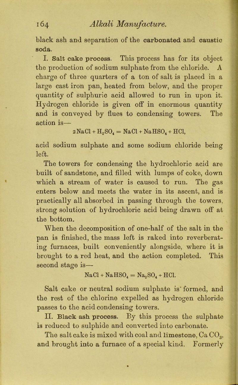 black ash and separation of the carbonated and caustic soda. I. Salt cake process. This process has for its object the production of sodium sulphate from the chloride. A charge of three quarters of a ton of salt is placed in a large cast iron pan, heated from below, and the proper quantity of sulphuric acid allowed to run in upon it. Hydrogen chloride is given off in enormous quantity and is conveyed by flues to condensing towers. The action is— 2NaCl + H2SO4 = NaCl + NaHSO^ + HCl, acid sodium sulphate and some sodium chloride being: left. The towers for condensing the hydrochloric acid are built of sandstone, and filled with lumps of coke, down which a stream of water is caused to run. The gas enters below and meets the water in its ascent, and is practically all absorbed in passing through the towers, strong solution of hydrochloric acid being drawn off at the bottom. When the decomposition of one-half of the salt in the pan is finished, the mass left is raked into reverberat- ing furnaces, built conveniently alongside, where it is brought to a red heat, and the action completed. This second stage is— NaCl + NaHSO^ = Na-^SO^ + HCl. Salt cake or neutral sodium sulphate is' formed, and the rest of the chlorine expelled as hydrogen chloride passes to the acid condensing towers. II. Black ash process. By this process the sulphate is reduced to sulphide and converted into carbonate. The salt cake is mixed with coal and limestone, Ca CO3, and brought into a furnace of a special kind. Formerly