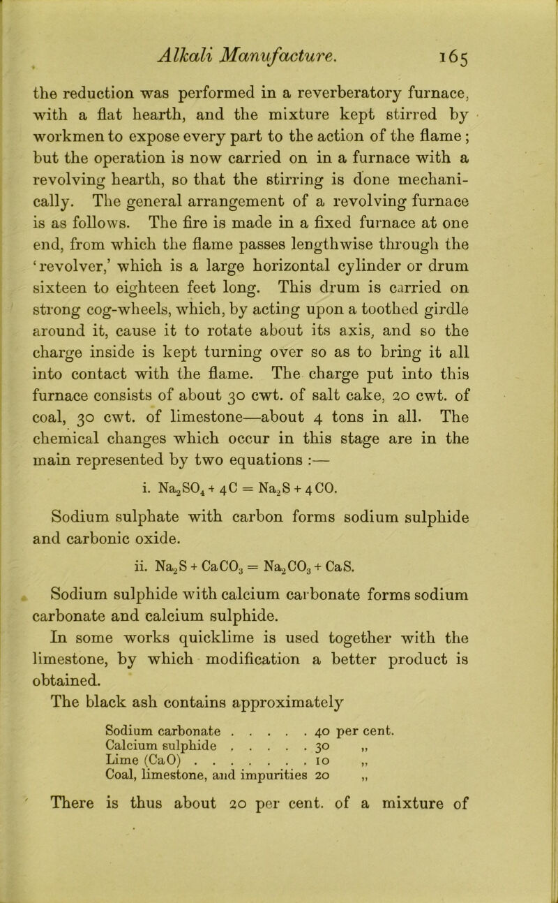 the reduction was performed in a reverberatory furnace, with a flat hearth, and the mixture kept stirred by • workmen to expose every part to the action of the flame; but the operation is now carried on in a furnace with a revolving hearth, so that the stirring is done mechani- cally. The general arrangement of a revolving furnace is as follows. The Are is made in a fixed furnace at one end, from which the flame passes lengthwise through the ‘revolver,’ which is a large horizontal cylinder or drum sixteen to eighteen feet long. This drum is carried on strong cog-wheels, which, by acting upon a toothed girdle around it, cause it to rotate about its axis, and so the charge inside is kept turning over so as to bring it all into contact with the flame. The charge put into this furnace consists of about 30 cwt. of salt cake, 20 cwt. of coal, 30 cwt. of limestone—about 4 tons in all. The chemical changes which occur in this stage are in the main represented by two equations :— i. NaaSO^ +40 = Na2S + 4CO. Sodium sulphate with carbon forms sodium sulphide and carbonic oxide. ii. Na2S + CaCOa = Na2C03 + CaS. Sodium sulphide with calcium carbonate forms sodium carbonate and calcium sulphide. In some works quicklime is used together with the limestone, by which modification a better product is obtained. The black ash contains approximately Sodium carbonate 40 per cent. Calcium sulphide 30 „ Lime (CaO) 10 „ Coal, limestone, and impurities 20 „ ' There is thus about 20 per cent, of a mixture of