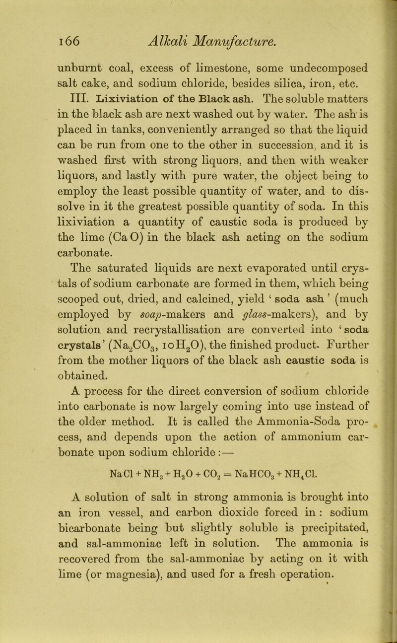 unburnt coal, excess of limestone, some undecomposed salt cake, and sodium chloride, besides silica, iron, etc. III. Lixiviation of the Black ash. The soluble matters in the black ash are next washed out by water. The ash is placed in tanks, conveniently arranged so that the liquid can be run from one to the other in succession, and it is washed first with strong liquors, and then with weaker liquors, and lastly with pure water, the object being to employ the least possible quantity of water, and to dis- solve in it the greatest possible quantity of soda. In this lixiviation a quantity of caustic soda is produced by the lime (Ca O) in the black ash acting on the sodium carbonate. The saturated liquids are next evaporated until crys- tals of sodium carbonate are formed in them, which being scooped out, dried, and calcined, yield ‘ soda ash ’ (much employed by ^o<2/)-makers and y/<2^.y-makers), and by solution and recrystallisation are converted into ‘soda crystals’ (Na^CO^, 10H2O), the finished product. Further from the mother liquors of the black ash caustic soda is obtained. A process for the direct conversion of sodium chloride into carbonate is now largely coming into use instead of the older method. It is called the Ammonia-Soda pro- cess, and depends upon the action of ammonium car- bonate upon sodium chloride :— NaCl + NH3 + H2O + CO2 = NaHCOa + NH^Cl. A solution of salt in strong ammonia is brought into an iron vessel, and carbon dioxide forced in : sodium bicarbonate being but slightly soluble is precipitated, and sal-ammoniac left in solution. The ammonia is recovered from the sal-ammoniac by acting on it with lime (or magnesia), and used for a fresh operation.