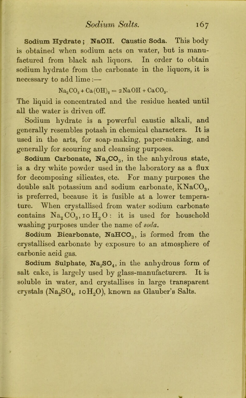Sodium Hydrate; HaOH. Caustic Soda. This body is obtained when sodium acts on water, but is manu- factured from black ash liquors. In order to obtain sodium hydrate from the carbonate in the liquors, it is necessary to add lime :— Na2C03 + Ca(0H)2 = 2NaOH + CaCOg. The liquid is concentrated and the residue heated until all the water is driven off. Sodium hydrate is a powerful caustic alkali, and generally resembles potash in chemical characters. It is used in the arts, for soap-making, paper-making, and generally for scouring and cleansing purposes. Sodium Carbonate, Ha^COg, in the anhydrous state, is a dry white powder used in the laboratory as a flux for decomposing silicates, etc. For many purposes the double salt potassium and sodium carbonate, KNaCOg, is preferred, because it is fusible at a lower tempera- ture. When crystallised from water sodium carbonate contains NagCO3,10 H2 0 : it is used for household washing purposes under the name of soda. Sodium Bicarbonate, NaHCOg, is formed from the crystallised carbonate by exposure to an atmosphere of carbonic acid gas. Sodium Sulphate, Na^SO^, in the anhydrous form of salt cake, is largely used by glass-manufacturers. It is soluble in water, and crystallises in large transparent crystals (Na2S04, loHgO), known as Glauber’s Salts.