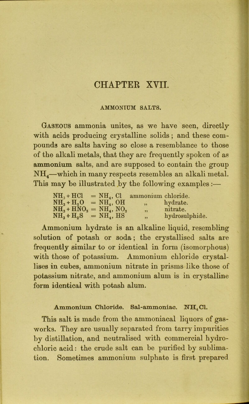 AMMONIUM SALTS. Gaseous ammonia unites, as we have seen, directly with acids producing crystalline solids; and these com- pounds are salts having so close a resemblance to those of the alkali metals, that they are frequently spoken of as ammonium salts, and are supposed to contain the group NH4—which in many respects resembles an alkali metal. This may be illustrated .by the following examples :— NH3 + HCI = NH^, Cl ammonium chloride. NH3 + H2O = NH4, OH „ hydrate. NH3+HNO3 = NH4, NO3 ,, nitrate. NH3 + H2S = NH4, HS „ hydrosulphide. Ammonium hydrate is an alkaline liquid, resembling solution of potash or soda; the crystallised salts are frequently similar to or identical in form (isomorphous) with those of potassium. Ammonium chloride crystal- lises in cubes, ammonium nitrate in prisms like those of potassium nitrate, and ammonium alum is in crystalline form identical with potash alum. Ammonium Chloride. Sal-ammoniac. TTH4CI. This salt is made from the ammoniacal liquors of gas- works. They are usually separated from tarry impurities by distillation, and neutralised with commercial hydro- chloric acid: the crude salt can be purified by sublima- tion. Sometimes ammonium sulphate is first prepared