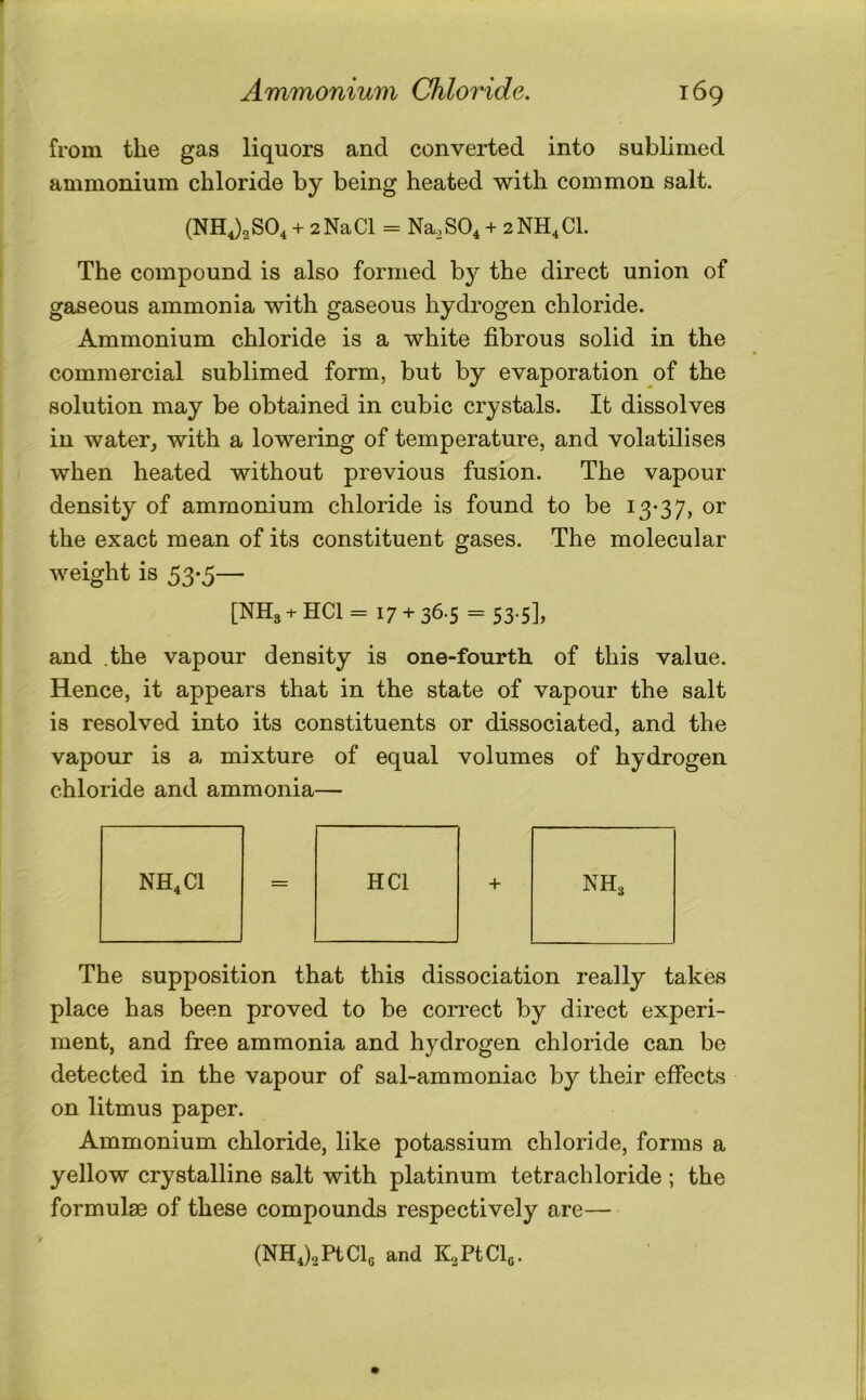 from the gas liquors and converted into sublimed ammonium chloride by being heated with common salt. (NHJa SO4 + 2 Na Cl = Na, SO4 + 2 NH^ CL The compound is also formed by the direct union of gaseous ammonia with gaseous hydrogen chloride. Ammonium chloride is a white fibrous solid in the commercial sublimed form, but by evaporation of the solution may be obtained in cubic crystals. It dissolves in water, with a lowering of temperature, and volatilises when heated without previous fusion. The vapour density of ammonium chloride is found to be 13-37, or the exact mean of its constituent gases. The molecular weight is 53*5— [NH3 + HCl = 17 + 36.5 = 53.5], and .the vapour density is one-fourth of this value. Hence, it appears that in the state of vapour the salt is resolved into its constituents or dissociated, and the vapour is a mixture of equal volumes of hydrogen chloride and ammonia— NH4C1 = HCl + NH3 The supposition that this dissociation really takes place has been proved to be correct by direct experi- ment, and free ammonia and hydrogen chloride can be detected in the vapour of sal-ammoniac by their effects on litmus paper. Ammonium chloride, like potassium chloride, forms a yellow crystalline salt with platinum tetrachloride ; the formulae of these compounds respectively are— (NHd2PtClo and KsPtClo.