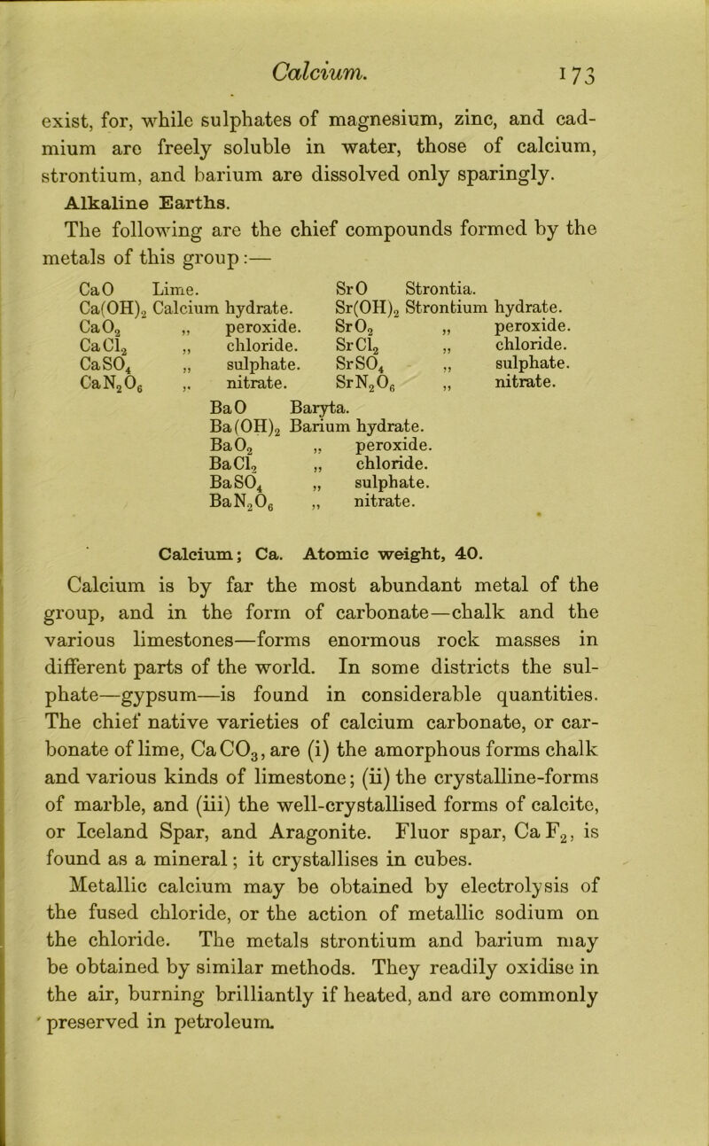 Calcium. exist, for, while sulphates of magnesium, zinc, and cad- mium are freely soluble in water, those of calcium, strontium, and barium are dissolved only sparingly. Alkaline Earths. The following are the chief compounds formed by the metals of this group:— CaO Lime. SrO Strontia. Ca(0H)2 Calcium hydrate. Sr(0H)2 Strontium hydrate. Ca02 ,, peroxide. SrOa „ peroxide. CaCl2 chloride. SrCb chloride. CaS04 „ sulphate. SrS04 ,, sulphate. CaN2 0e ,. nitrate. SrNaOg nitrate. Ba 0 Baryta. BafOH)2 Barium hydrate. BaOg ,, peroxide. BaClo „ chloride. BaS04 „ sulphate. BaN2 0g „ nitrate. Calcium; Ca. Atomic weight, 40. Calcium is by far the most abundant metal of the group, and in the form of carbonate—chalk and the various limestones—forms enormous rock masses in different parts of the world. In some districts the sul- phate—gypsum—is found in considerable quantities. The chief native varieties of calcium carbonate, or car- bonate of lime, CaCOg, are (i) the amorphous forms chalk and various kinds of limestone; (ii) the crystalline-forms of marble, and (iii) the well-crystallised forms of calcite, or Iceland Spar, and Aragonite. Fluor spar, CaF2, is found as a mineral; it crystallises in cubes. Metallic calcium may be obtained by electrolysis of the fused chloride, or the action of metallic sodium on the chloride. The metals strontium and barium may be obtained by similar methods. They readily oxidise in the air, burning brilliantly if heated, and are commonly ' preserved in petroleum.