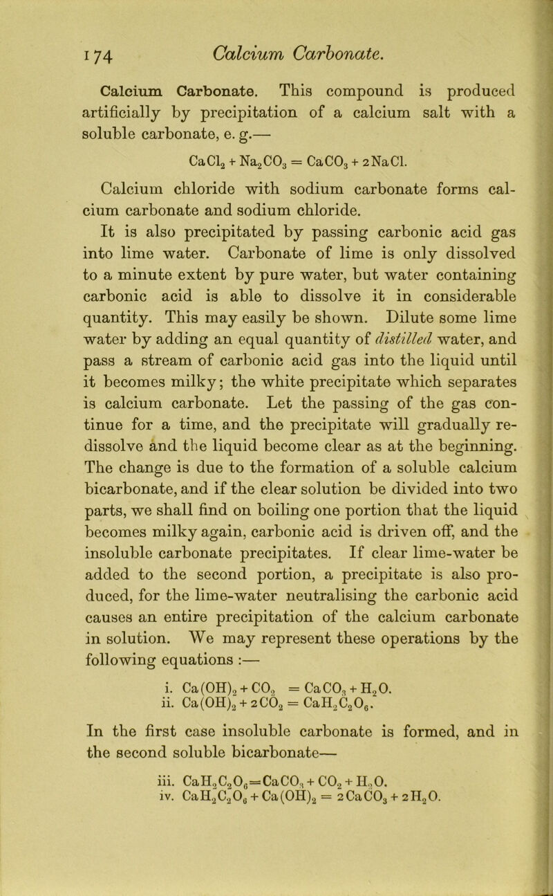 Calcium Carbonate. Calcium Carbonate. This compound is produced artificially by precipitation of a calcium salt with a soluble carbonate, e. g.— CaCb + Na2C03 = CaCOj + 2NaCl. Calcium chloride with sodium carbonate forms cal- cium carbonate and sodium chloride. It is also precipitated by passing carbonic acid gas into lime water. Carbonate of lime is only dissolved to a minute extent by pure water, but water containing carbonic acid is able to dissolve it in considerable quantity. This may easily be shown. Dilute some lime water by adding an equal quantity of distilled water, and pass a stream of carbonic acid gas into the liquid until it becomes milky; the white precipitate which separates is calcium carbonate. Let the passing of the gas con- tinue for a time, and the precipitate will gradually re- dissolve and the liquid become clear as at the beginning. The change is due to the formation of a soluble calcium bicarbonate, and if the clear solution be divided into two parts, we shall find on boiling one portion that the liquid becomes milky again, carbonic acid is driven off, and the insoluble carbonate precipitates. If clear lime-water be added to the second portion, a precipitate is also pro- duced, for the lime-water neutralising the carbonic acid causes an entire precipitation of the calcium carbonate in solution. We may represent these operations by the following equations :— i. Ca(OH), + CO. =CaC03 + H2 0. ii. Ca(0H)2“ + 2C62 = CaH2C2 06. In the first case insoluble carbonate is formed, and in the second soluble bicarbonate— iii. CaH2C20g=-CaC0;, + CO2 + ILO. iv. CaH2C2 03 + Ca(OH)2 = 2CaC03 2H2O.