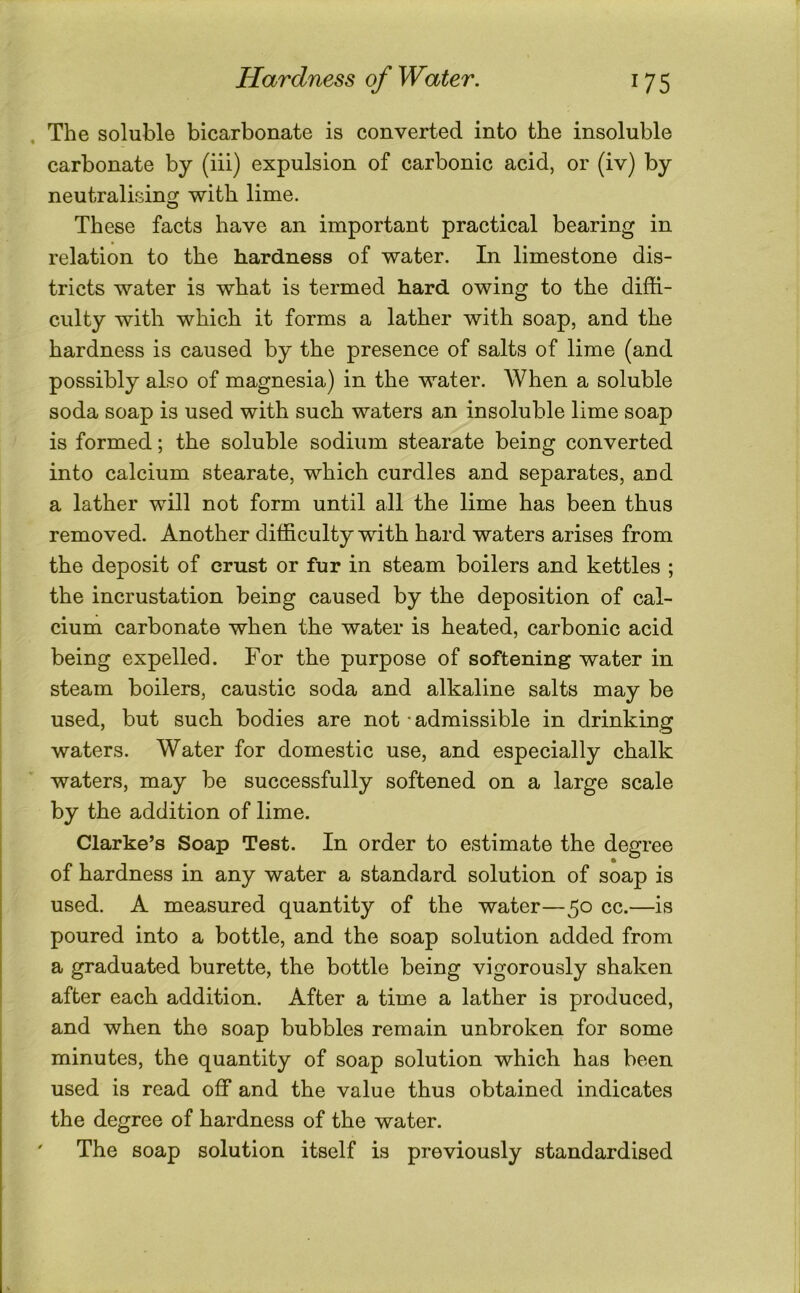 . The soluble bicarbonate is converted into the insoluble carbonate by (iii) expulsion of carbonic acid, or (iv) by neutralising with lime. These facts have an important practical bearing in relation to the hardness of water. In limestone dis- tricts water is what is termed hard owing to the diffi- culty with which it forms a lather with soap, and the hardness is caused by the presence of salts of lime (and possibly also of magnesia) in the water. When a soluble soda soap is used with such waters an insoluble lime soap is formed; the soluble sodium stearate being converted into calcium stearate, which curdles and separates, and a lather will not form until all the lime has been thus removed. Another difficulty with hard waters arises from the deposit of crust or fur in steam boilers and kettles ; the incrustation being caused by the deposition of cal- cium carbonate when the water is heated, carbonic acid being expelled. For the purpose of softening water in steam boilers, caustic soda and alkaline salts may be used, but such bodies are not - admissible in drinking waters. Water for domestic use, and especially chalk waters, may be successfully softened on a large scale by the addition of lime. Clarke’s Soap Test. In order to estimate the degree of hardness in any water a standard solution of soap is used. A measured quantity of the water—50 cc.—is poured into a bottle, and the soap solution added from a graduated burette, the bottle being vigorously shaken after each addition. After a time a lather is produced, and when the soap bubbles remain unbroken for some minutes, the quantity of soap solution which has been used is read off and the value thus obtained indicates the degree of hardness of the water. ' The soap solution itself is previously standardised
