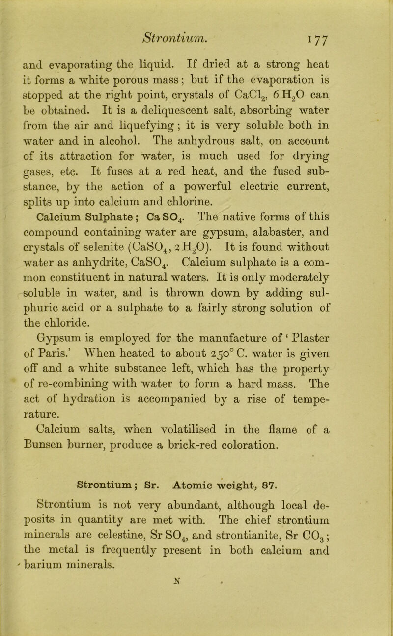 Strontium, and evaporating the liquid. If dried at a strong heat it forms a white porous mass; but if the evaporation is stopped at the right point, crystals of CaCl2, 6 H^O can be obtained. It is a deliquescent salt, absorbing water from the air and liquef}dng ; it is very soluble both in water and in alcohol. The anhydrous salt, on account of its attraction for water, is much used for drying gases, etc. It fuses at a red heat, and the fused sub- stance, by the action of a powerful electric current, splits up into calcium and chlorine. Calcium Sulphate ; Ca SO4. The native forms of this compound containing water are gypsum, alabaster, and crystals of selenite (CaS04, ^H^O). It is found without water as anhydrite, CaSO^. Calcium sulphate is a com- mon constituent in natural waters. It is only moderately soluble in water, and is thrown down by adding sul- phuric acid or a sulphate to a fairly strong solution of the chloride. Gypsum is employed for the manufacture of ‘ Plaster of Paris.’ When heated to about 250° C. water is given off and a white substance left, which has the property of re-combining with water to form a hard mass. The act of hydration is accompanied by a rise of tempe- rature. Calcium salts, when volatilised in the flame of a Bunsen burner, produce a brick-red coloration. Strontium; Sr. Atomic weight, 87. Strontium is not very abundant, although local de- posits in quantity are met with. The chief strontium minerals are celestine, Sr SO4, and strontianite, Sr CO3; the metal is frequently present in both calcium and ' barium minerals. N