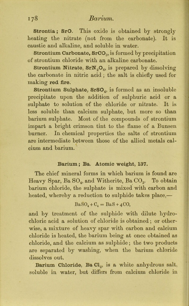 Strontia; SrO. This oxide is obtained by strongly heating the nitrate (not from the carbonate). It is caustic and alkaline, and soluble in water. Strontium Carbonate, SrCOg, is formed by precipitation of strontium chloride with an alkaline carbonate. Strontium Nitrate, SrN20g, is prepared by dissolving the carbonate in nitric acid ; the salt is chiefly used for making red fire. Strontium Sulphate, SrSO^, is formed as an insoluble precipitate upon the addition of sulphuric acid or a sulphate to solution of the chloride or nitrate. It is less soluble than calcium sulphate, but more so than barium sulphate. Most of the compounds of strontium impart a bright crimson tint to the flame of a Bunsen burner. In chemical properties the salts of strontium are intermediate between those of the allied metals cal- ♦ cium and barium. Barium; Ba. Atomic weight, 137. The chief mineral forms in which barium is found are Heavy Spar, Ba SO4, and Witherite, Ba CO3. To obtain barium chloride, the sulphate is mixed with carbon and heated, whereby a reduction to sulphide takes place,— BaSO^ + C^ = BaS + 4CO, and by treatment of the sulphide with dilute hydro- chloric acid a solution of chloride is obtained; or other- wise, a mixture of heavy spar with carbon and calcium chloride is heated, the barium being at once obtained as chloride, and the calcium as sulphide; the two products are separated by washing, when the barium chloride dissolves out. Barium Chloride, Ba Cl^, is a white anhydrous salt, soluble in water, but differs from calcium chloride in
