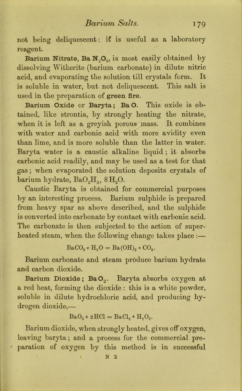 not being deliquescent: it is useful as a laboratory reagent. Barium Nitrate, Ba N.^Og, is most easily obtained by dissolving Witherite (barium carbonate) in dilute nitric acid, and evaporating the solution till crystals form. It is soluble in water, but not deliquescent. This salt is used in the preparation of green fire. Barium Oxide or Baryta; Ba O. This oxide is ob- tained, like strontia, by strongly heating the nitrate, when it is left as a greyish porous mass. It combines with water and carbonic acid with more avidity even than lime, and is more soluble than the latter in water. Baryta water is a caustic alkaline liquid ; it absorbs carbonic acid readily, and may be used as a test for that gas; when evaporated the solution deposits crystals of barium hydrate, BaO^Hg, 8H2O. Caustic Baryta is obtained for commercial purposes by an interesting process. Barium sulphide is prepared from heavy spar as above described, and the sulphide is converted into carbonate by contact with carbonic acid. The carbonate is then subjected to the action of super- heated steam, when the following change takes place :— BaC03 + H2O = Ba(0H)2 + CO2. Barium carbonate and steam produce barium hydrate and carbon dioxide. Barium Dioxide ; Ba Og. Baryta absorbs oxygen at a red heat, forming the dioxide : this is a white powder, soluble in dilute hydrochloric acid, and producing hy- drogen dioxide,— Ba02 + 2HCI = BaCb + H2O2. Barium dioxide, when strongly heated, gives off oxygen, leaving baryta; and a process for the commercial pre- ' paration of oxygen by this method is in successful N 2 I